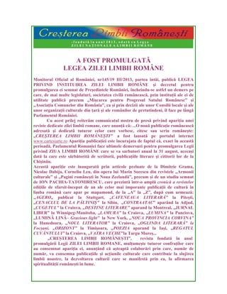 A FOST PROMULGATĂ
LEGEA ZILEI LIMBII ROMÂNE
Monitorul Oficial al României, nr145/19 III/2013, partea întâi, publică LEGEA
PRIVIND INSTITUIREA ZILEI LIMBII ROMÂNE și decretul pentru
promulgarea ei semnat de Președintele României, încheindu-se astfel un demers pe
care, de mai multe legislaturi, societatea civilă românească, prin instituții ale ei de
utilitate publică precum „Mișcarea pentru Progresul Satului Românesc” și
„Asociația Comunelor din România”, ca și prin decizii ale unor Consilii locale și ale
unor organizații culturale din țară și ale românilor de pretutindeni, îl face pe lângă
Parlamentul României.
Cu acest prilej reiterăm comunicatul nostru de presă privind apariția unei
reviste dedicate zilei limbii romane, care anunță că: ...O nouă publicație românească
adresată și dedicată tuturor celor care vorbesc, citesc sau scriu românește:
„CREȘTEREA LIMBII ROMĂNEȘTI” a fost lansată pe portalul internet
www.cartesiarte.ro Apariția publicației este încurajata de faptul că, exact în această
perioadă, Parlamentul Romaniei face ultimele demersuri pentru promulgarea Legii
privind ZIUA LIMBII ROMÂNE care se va sarbatori anual la 31 august, aceeași
dată la care este sărbătorită de scriitorii, publicațiile literare și cititorii lor de la
Chișinău.
Această apariție este inaugurată prin articole preluate de la Dimitrie Grama,
Nicolae Dabija, Corneliu Leu, din opera lui Marin Sorescu din revistele „Armonii
culturale” și „Pagini românești în Noua Zeelandă”, precum și de un studiu semnat
de ION PACHIA-TATOMIRESCU, care prezintă într-o amplă cronică a revistelor
edițiile de sfarsit-început de an ale celor mai imporante publicații de cultură în
limba română care apar pe mapamond, de la „A” la „Z”, după cum urmează:
„AGERO„ publicat la Stuttgart, „CAFENEAUA LITERARĂ” la Pitești,
„CENACLUL DE LA PĂLTINIȘ” la Sibiu, „CONTRAATAC” aparând la Adjud,
„CUGETUL” la Craiova, „DESTINE LITERARE” aparand la Montreal, „JURNAL
LIBER” la Winnipeg-Manitoba, „LAMURA” la Craiova, „LUMINA” la Panciova,
„LUMINĂ LINĂ– Gracious light” la New York, „NOUA PROVINCIA CORVINA”
la Hunedoara, „NOUL LITERATOR” la Craiova, „OGLINDA LITERARĂ” la
Focșani, „ORIZONT” la Timișoara, „POEZIA aparand la Iași, „REGATUL
CUVÂNTULUI” la Craiova, „VATRA VECHE”la Targu Mureș...
„CREȘTEREA LIMBII ROMÂNEȘTI”, revista fondată în anul
promulgării Legii ZILEI LIMBII ROMANE, mulțumește tuturor confraților care
au consemnat apariția ei, anunțând că așteaptă colaborări prin care, număr de
număr, va consemna publicațiile și acțiunile culturale care contribuie la slujirea
limbii noastre, la dezvoltarea culturii care se manifestă prin ea, la afirmarea
spiritualității românești în lume.
 