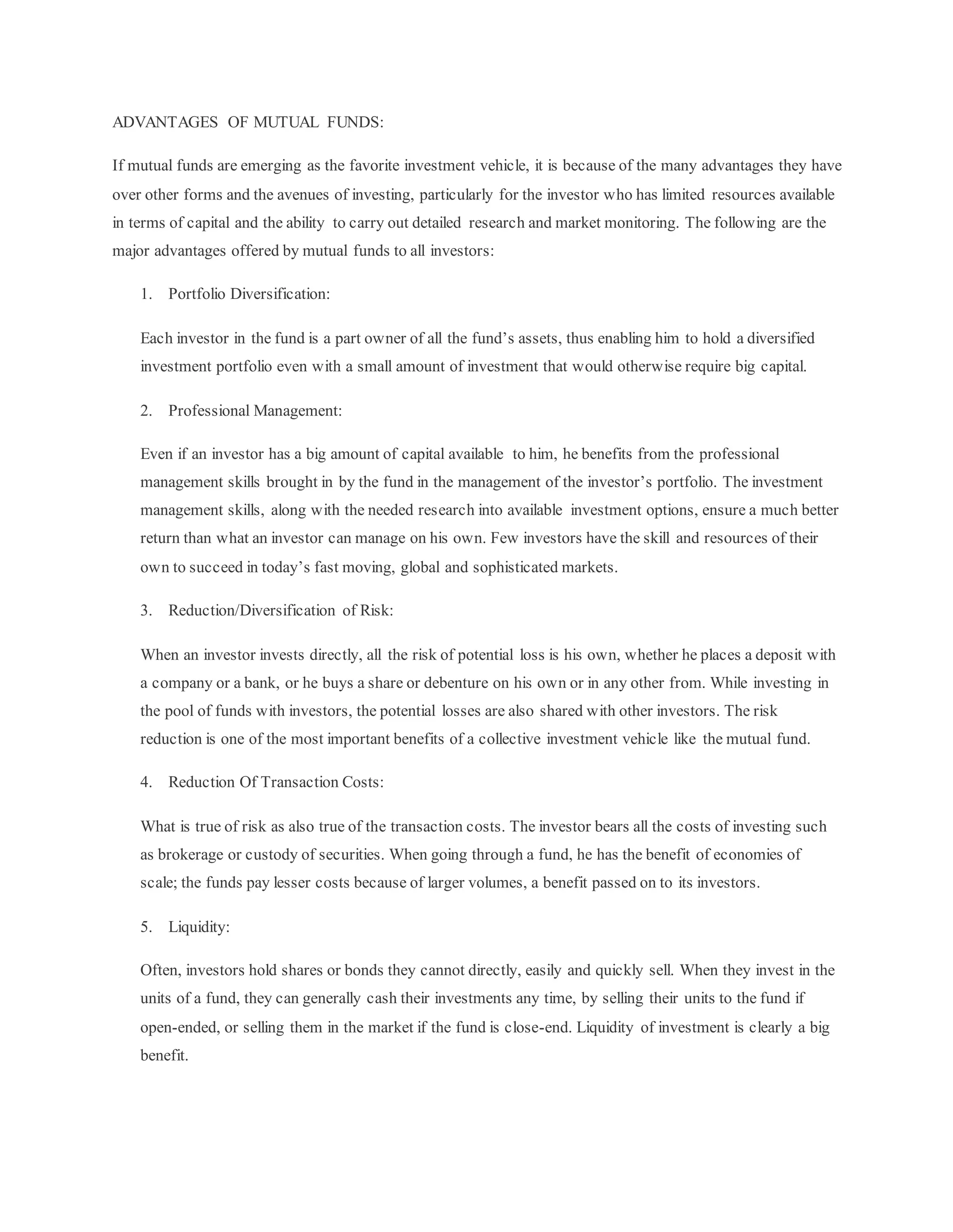 ADVANTAGES OF MUTUAL FUNDS:
If mutual funds are emerging as the favorite investment vehicle, it is because of the many advantages they have
over other forms and the avenues of investing, particularly for the investor who has limited resources available
in terms of capital and the ability to carry out detailed research and market monitoring. The following are the
major advantages offered by mutual funds to all investors:
1. Portfolio Diversification:
Each investor in the fund is a part owner of all the fund’s assets, thus enabling him to hold a diversified
investment portfolio even with a small amount of investment that would otherwise require big capital.
2. Professional Management:
Even if an investor has a big amount of capital available to him, he benefits from the professional
management skills brought in by the fund in the management of the investor’s portfolio. The investment
management skills, along with the needed research into available investment options, ensure a much better
return than what an investor can manage on his own. Few investors have the skill and resources of their
own to succeed in today’s fast moving, global and sophisticated markets.
3. Reduction/Diversification of Risk:
When an investor invests directly, all the risk of potential loss is his own, whether he places a deposit with
a company or a bank, or he buys a share or debenture on his own or in any other from. While investing in
the pool of funds with investors, the potential losses are also shared with other investors. The risk
reduction is one of the most important benefits of a collective investment vehicle like the mutual fund.
4. Reduction Of Transaction Costs:
What is true of risk as also true of the transaction costs. The investor bears all the costs of investing such
as brokerage or custody of securities. When going through a fund, he has the benefit of economies of
scale; the funds pay lesser costs because of larger volumes, a benefit passed on to its investors.
5. Liquidity:
Often, investors hold shares or bonds they cannot directly, easily and quickly sell. When they invest in the
units of a fund, they can generally cash their investments any time, by selling their units to the fund if
open-ended, or selling them in the market if the fund is close-end. Liquidity of investment is clearly a big
benefit.
 