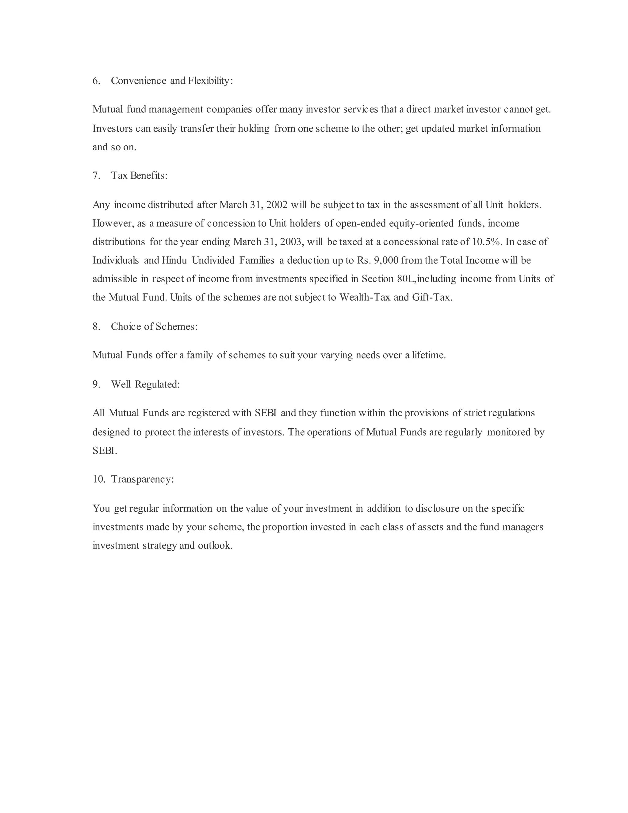 6. Convenience and Flexibility:
Mutual fund management companies offer many investor services that a direct market investor cannot get.
Investors can easily transfer their holding from one scheme to the other; get updated market information
and so on.
7. Tax Benefits:
Any income distributed after March 31, 2002 will be subject to tax in the assessment of all Unit holders.
However, as a measure of concession to Unit holders of open-ended equity-oriented funds, income
distributions for the year ending March 31, 2003, will be taxed at a concessional rate of 10.5%. In case of
Individuals and Hindu Undivided Families a deduction up to Rs. 9,000 from the Total Income will be
admissible in respect of income from investments specified in Section 80L,including income from Units of
the Mutual Fund. Units of the schemes are not subject to Wealth-Tax and Gift-Tax.
8. Choice of Schemes:
Mutual Funds offer a family of schemes to suit your varying needs over a lifetime.
9. Well Regulated:
All Mutual Funds are registered with SEBI and they function within the provisions of strict regulations
designed to protect the interests of investors. The operations of Mutual Funds are regularly monitored by
SEBI.
10. Transparency:
You get regular information on the value of your investment in addition to disclosure on the specific
investments made by your scheme, the proportion invested in each class of assets and the fund managers
investment strategy and outlook.
 