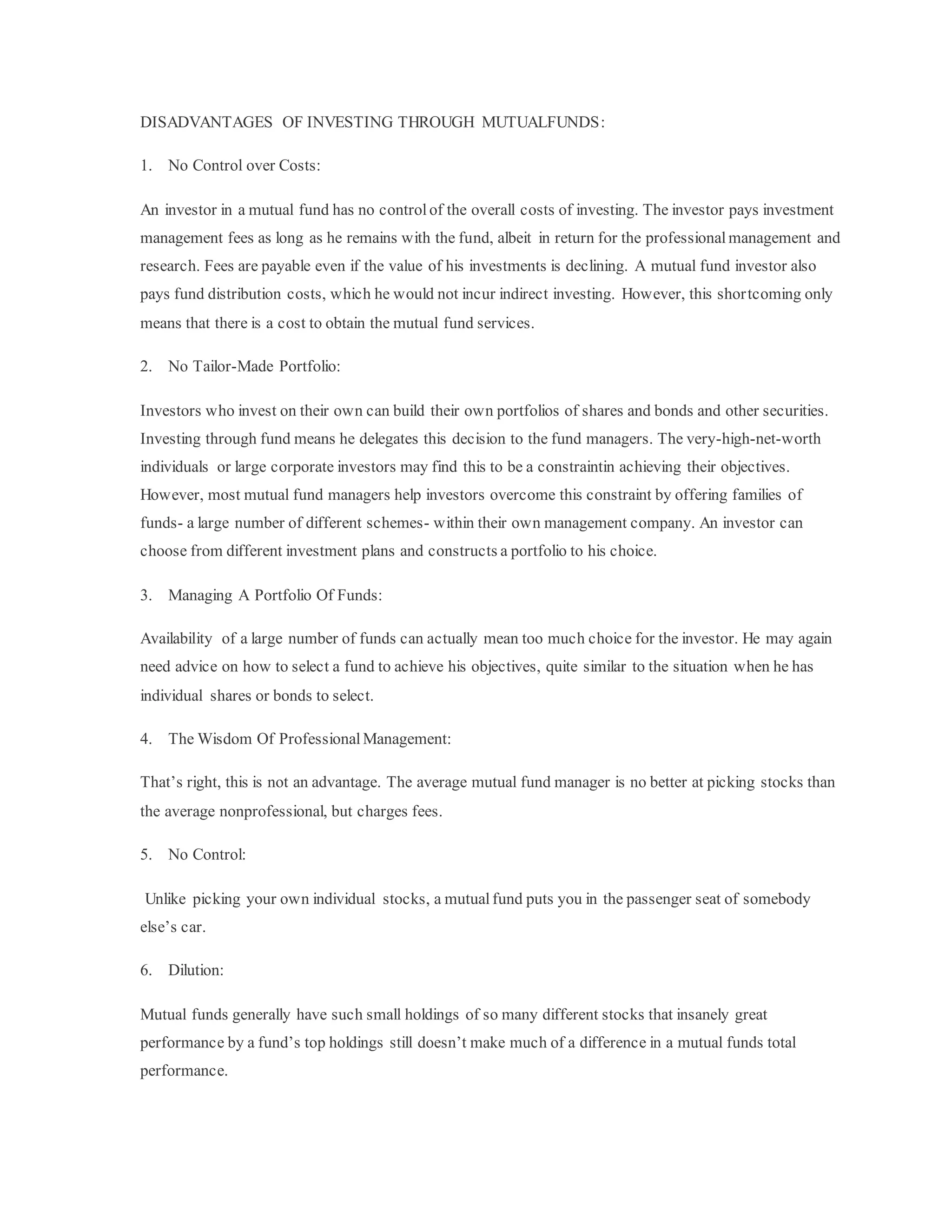 DISADVANTAGES OF INVESTING THROUGH MUTUALFUNDS:
1. No Control over Costs:
An investor in a mutual fund has no controlof the overall costs of investing. The investor pays investment
management fees as long as he remains with the fund, albeit in return for the professionalmanagement and
research. Fees are payable even if the value of his investments is declining. A mutual fund investor also
pays fund distribution costs, which he would not incur indirect investing. However, this shortcoming only
means that there is a cost to obtain the mutual fund services.
2. No Tailor-Made Portfolio:
Investors who invest on their own can build their own portfolios of shares and bonds and other securities.
Investing through fund means he delegates this decision to the fund managers. The very-high-net-worth
individuals or large corporate investors may find this to be a constraintin achieving their objectives.
However, most mutual fund managers help investors overcome this constraint by offering families of
funds- a large number of different schemes- within their own management company. An investor can
choose from different investment plans and constructs a portfolio to his choice.
3. Managing A Portfolio Of Funds:
Availability of a large number of funds can actually mean too much choice for the investor. He may again
need advice on how to select a fund to achieve his objectives, quite similar to the situation when he has
individual shares or bonds to select.
4. The Wisdom Of Professional Management:
That’s right, this is not an advantage. The average mutual fund manager is no better at picking stocks than
the average nonprofessional, but charges fees.
5. No Control:
Unlike picking your own individual stocks, a mutualfund puts you in the passenger seat of somebody
else’s car.
6. Dilution:
Mutual funds generally have such small holdings of so many different stocks that insanely great
performance by a fund’s top holdings still doesn’t make much of a difference in a mutual funds total
performance.
 
