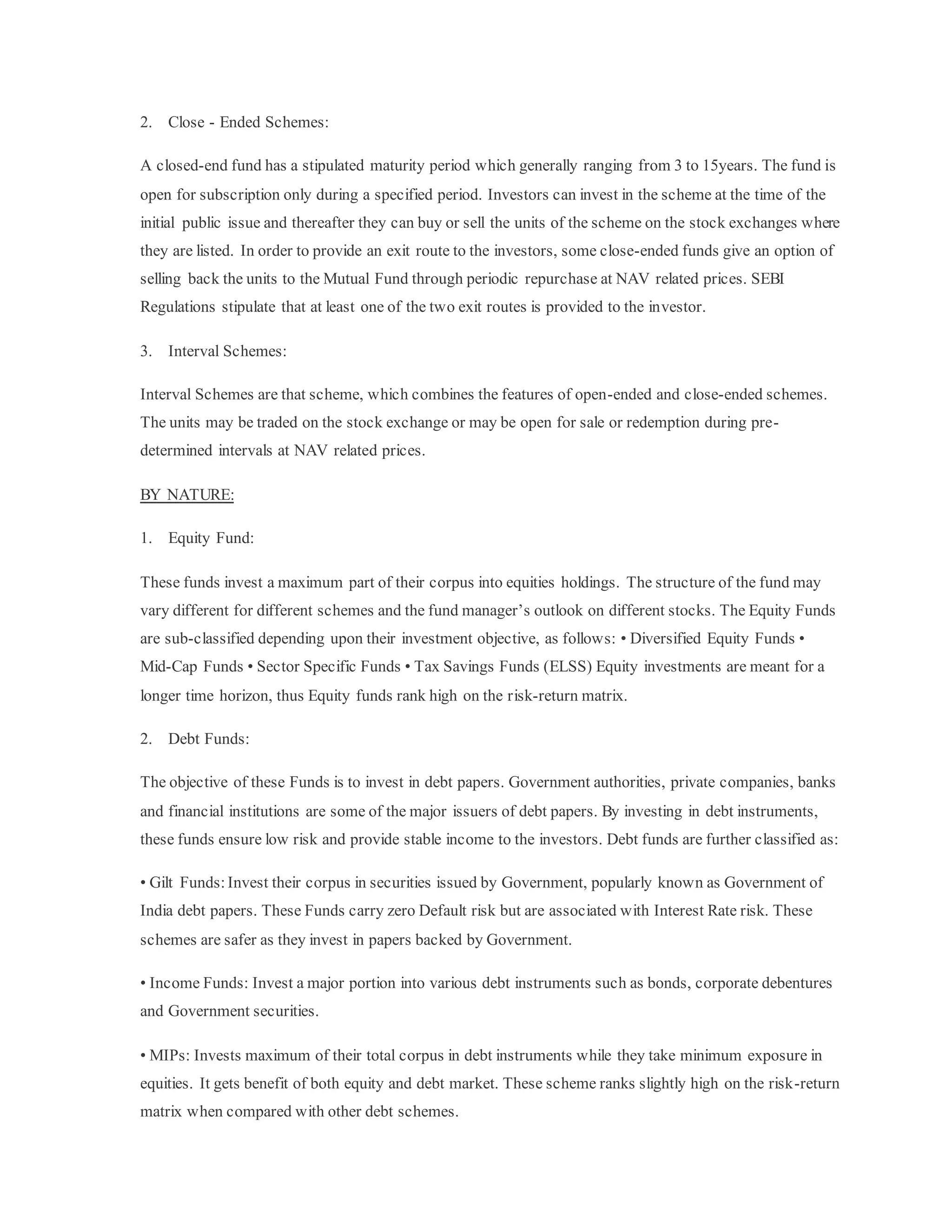 2. Close - Ended Schemes:
A closed-end fund has a stipulated maturity period which generally ranging from 3 to 15years. The fund is
open for subscription only during a specified period. Investors can invest in the scheme at the time of the
initial public issue and thereafter they can buy or sell the units of the scheme on the stock exchanges where
they are listed. In order to provide an exit route to the investors, some close-ended funds give an option of
selling back the units to the Mutual Fund through periodic repurchase at NAV related prices. SEBI
Regulations stipulate that at least one of the two exit routes is provided to the investor.
3. Interval Schemes:
Interval Schemes are that scheme, which combines the features of open-ended and close-ended schemes.
The units may be traded on the stock exchange or may be open for sale or redemption during pre-
determined intervals at NAV related prices.
BY NATURE:
1. Equity Fund:
These funds invest a maximum part of their corpus into equities holdings. The structure of the fund may
vary different for different schemes and the fund manager’s outlook on different stocks. The Equity Funds
are sub-classified depending upon their investment objective, as follows: • Diversified Equity Funds •
Mid-Cap Funds • Sector Specific Funds • Tax Savings Funds (ELSS) Equity investments are meant for a
longer time horizon, thus Equity funds rank high on the risk-return matrix.
2. Debt Funds:
The objective of these Funds is to invest in debt papers. Government authorities, private companies, banks
and financial institutions are some of the major issuers of debt papers. By investing in debt instruments,
these funds ensure low risk and provide stable income to the investors. Debt funds are further classified as:
• Gilt Funds: Invest their corpus in securities issued by Government, popularly known as Government of
India debt papers. These Funds carry zero Default risk but are associated with Interest Rate risk. These
schemes are safer as they invest in papers backed by Government.
• Income Funds: Invest a major portion into various debt instruments such as bonds, corporate debentures
and Government securities.
• MIPs: Invests maximum of their total corpus in debt instruments while they take minimum exposure in
equities. It gets benefit of both equity and debt market. These scheme ranks slightly high on the risk-return
matrix when compared with other debt schemes.
 