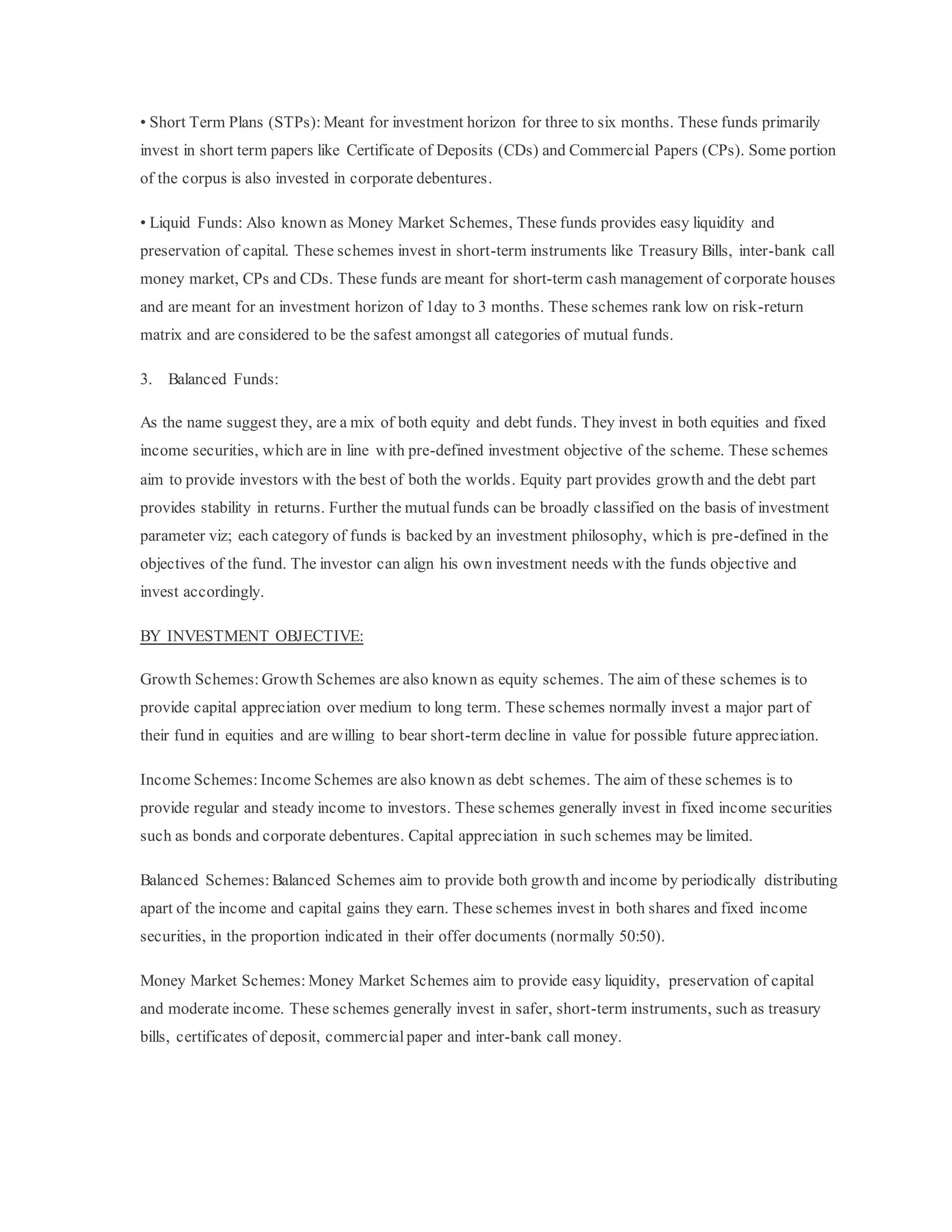 • Short Term Plans (STPs): Meant for investment horizon for three to six months. These funds primarily
invest in short term papers like Certificate of Deposits (CDs) and Commercial Papers (CPs). Some portion
of the corpus is also invested in corporate debentures.
• Liquid Funds: Also known as Money Market Schemes, These funds provides easy liquidity and
preservation of capital. These schemes invest in short-term instruments like Treasury Bills, inter-bank call
money market, CPs and CDs. These funds are meant for short-term cash management of corporate houses
and are meant for an investment horizon of 1day to 3 months. These schemes rank low on risk-return
matrix and are considered to be the safest amongst all categories of mutual funds.
3. Balanced Funds:
As the name suggest they, are a mix of both equity and debt funds. They invest in both equities and fixed
income securities, which are in line with pre-defined investment objective of the scheme. These schemes
aim to provide investors with the best of both the worlds. Equity part provides growth and the debt part
provides stability in returns. Further the mutualfunds can be broadly classified on the basis of investment
parameter viz; each category of funds is backed by an investment philosophy, which is pre-defined in the
objectives of the fund. The investor can align his own investment needs with the funds objective and
invest accordingly.
BY INVESTMENT OBJECTIVE:
Growth Schemes: Growth Schemes are also known as equity schemes. The aim of these schemes is to
provide capital appreciation over medium to long term. These schemes normally invest a major part of
their fund in equities and are willing to bear short-term decline in value for possible future appreciation.
Income Schemes: Income Schemes are also known as debt schemes. The aim of these schemes is to
provide regular and steady income to investors. These schemes generally invest in fixed income securities
such as bonds and corporate debentures. Capital appreciation in such schemes may be limited.
Balanced Schemes: Balanced Schemes aim to provide both growth and income by periodically distributing
apart of the income and capital gains they earn. These schemes invest in both shares and fixed income
securities, in the proportion indicated in their offer documents (normally 50:50).
Money Market Schemes: Money Market Schemes aim to provide easy liquidity, preservation of capital
and moderate income. These schemes generally invest in safer, short-term instruments, such as treasury
bills, certificates of deposit, commercialpaper and inter-bank call money.
 