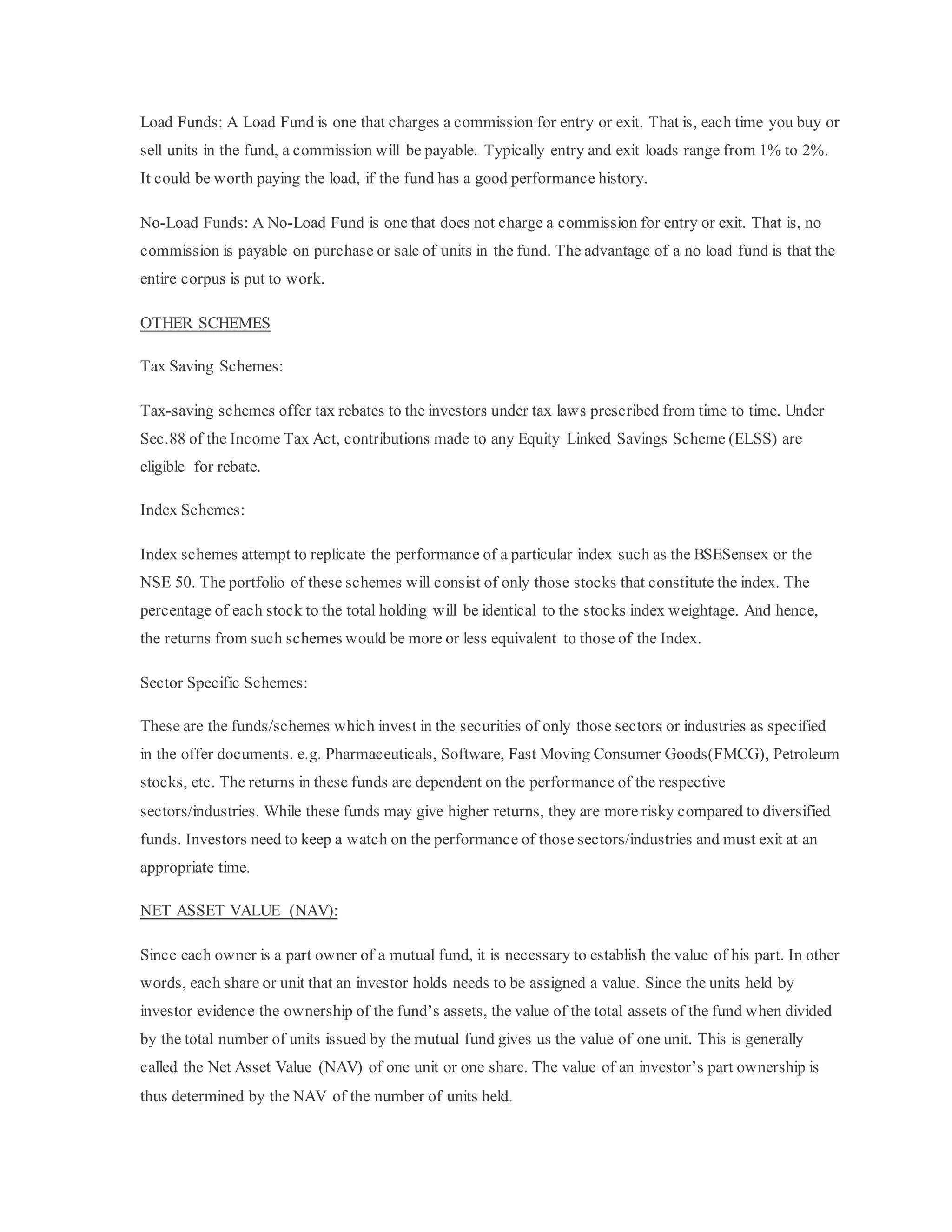 Load Funds: A Load Fund is one that charges a commission for entry or exit. That is, each time you buy or
sell units in the fund, a commission will be payable. Typically entry and exit loads range from 1% to 2%.
It could be worth paying the load, if the fund has a good performance history.
No-Load Funds: A No-Load Fund is one that does not charge a commission for entry or exit. That is, no
commission is payable on purchase or sale of units in the fund. The advantage of a no load fund is that the
entire corpus is put to work.
OTHER SCHEMES
Tax Saving Schemes:
Tax-saving schemes offer tax rebates to the investors under tax laws prescribed from time to time. Under
Sec.88 of the Income Tax Act, contributions made to any Equity Linked Savings Scheme (ELSS) are
eligible for rebate.
Index Schemes:
Index schemes attempt to replicate the performance of a particular index such as the BSESensex or the
NSE 50. The portfolio of these schemes will consist of only those stocks that constitute the index. The
percentage of each stock to the total holding will be identical to the stocks index weightage. And hence,
the returns from such schemes would be more or less equivalent to those of the Index.
Sector Specific Schemes:
These are the funds/schemes which invest in the securities of only those sectors or industries as specified
in the offer documents. e.g. Pharmaceuticals, Software, Fast Moving Consumer Goods(FMCG), Petroleum
stocks, etc. The returns in these funds are dependent on the performance of the respective
sectors/industries. While these funds may give higher returns, they are more risky compared to diversified
funds. Investors need to keep a watch on the performance of those sectors/industries and must exit at an
appropriate time.
NET ASSET VALUE (NAV):
Since each owner is a part owner of a mutual fund, it is necessary to establish the value of his part. In other
words, each share or unit that an investor holds needs to be assigned a value. Since the units held by
investor evidence the ownership of the fund’s assets, the value of the total assets of the fund when divided
by the total number of units issued by the mutual fund gives us the value of one unit. This is generally
called the Net Asset Value (NAV) of one unit or one share. The value of an investor’s part ownership is
thus determined by the NAV of the number of units held.
 
