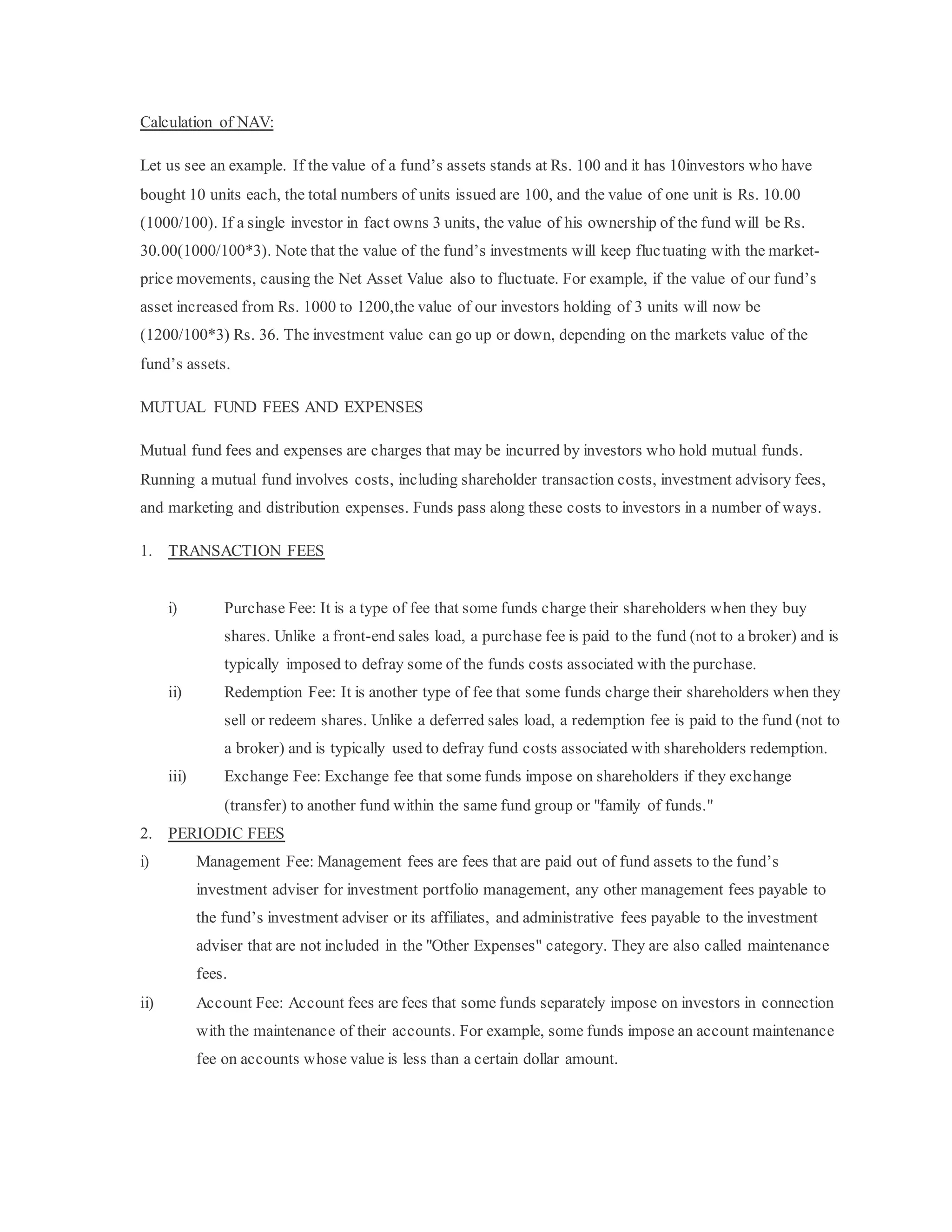 Calculation of NAV:
Let us see an example. If the value of a fund’s assets stands at Rs. 100 and it has 10investors who have
bought 10 units each, the total numbers of units issued are 100, and the value of one unit is Rs. 10.00
(1000/100). If a single investor in fact owns 3 units, the value of his ownership of the fund will be Rs.
30.00(1000/100*3). Note that the value of the fund’s investments will keep fluctuating with the market-
price movements, causing the Net Asset Value also to fluctuate. For example, if the value of our fund’s
asset increased from Rs. 1000 to 1200,the value of our investors holding of 3 units will now be
(1200/100*3) Rs. 36. The investment value can go up or down, depending on the markets value of the
fund’s assets.
MUTUAL FUND FEES AND EXPENSES
Mutual fund fees and expenses are charges that may be incurred by investors who hold mutual funds.
Running a mutual fund involves costs, including shareholder transaction costs, investment advisory fees,
and marketing and distribution expenses. Funds pass along these costs to investors in a number of ways.
1. TRANSACTION FEES
i) Purchase Fee: It is a type of fee that some funds charge their shareholders when they buy
shares. Unlike a front-end sales load, a purchase fee is paid to the fund (not to a broker) and is
typically imposed to defray some of the funds costs associated with the purchase.
ii) Redemption Fee: It is another type of fee that some funds charge their shareholders when they
sell or redeem shares. Unlike a deferred sales load, a redemption fee is paid to the fund (not to
a broker) and is typically used to defray fund costs associated with shareholders redemption.
iii) Exchange Fee: Exchange fee that some funds impose on shareholders if they exchange
(transfer) to another fund within the same fund group or "family of funds."
2. PERIODIC FEES
i) Management Fee: Management fees are fees that are paid out of fund assets to the fund’s
investment adviser for investment portfolio management, any other management fees payable to
the fund’s investment adviser or its affiliates, and administrative fees payable to the investment
adviser that are not included in the "Other Expenses" category. They are also called maintenance
fees.
ii) Account Fee: Account fees are fees that some funds separately impose on investors in connection
with the maintenance of their accounts. For example, some funds impose an account maintenance
fee on accounts whose value is less than a certain dollar amount.
 