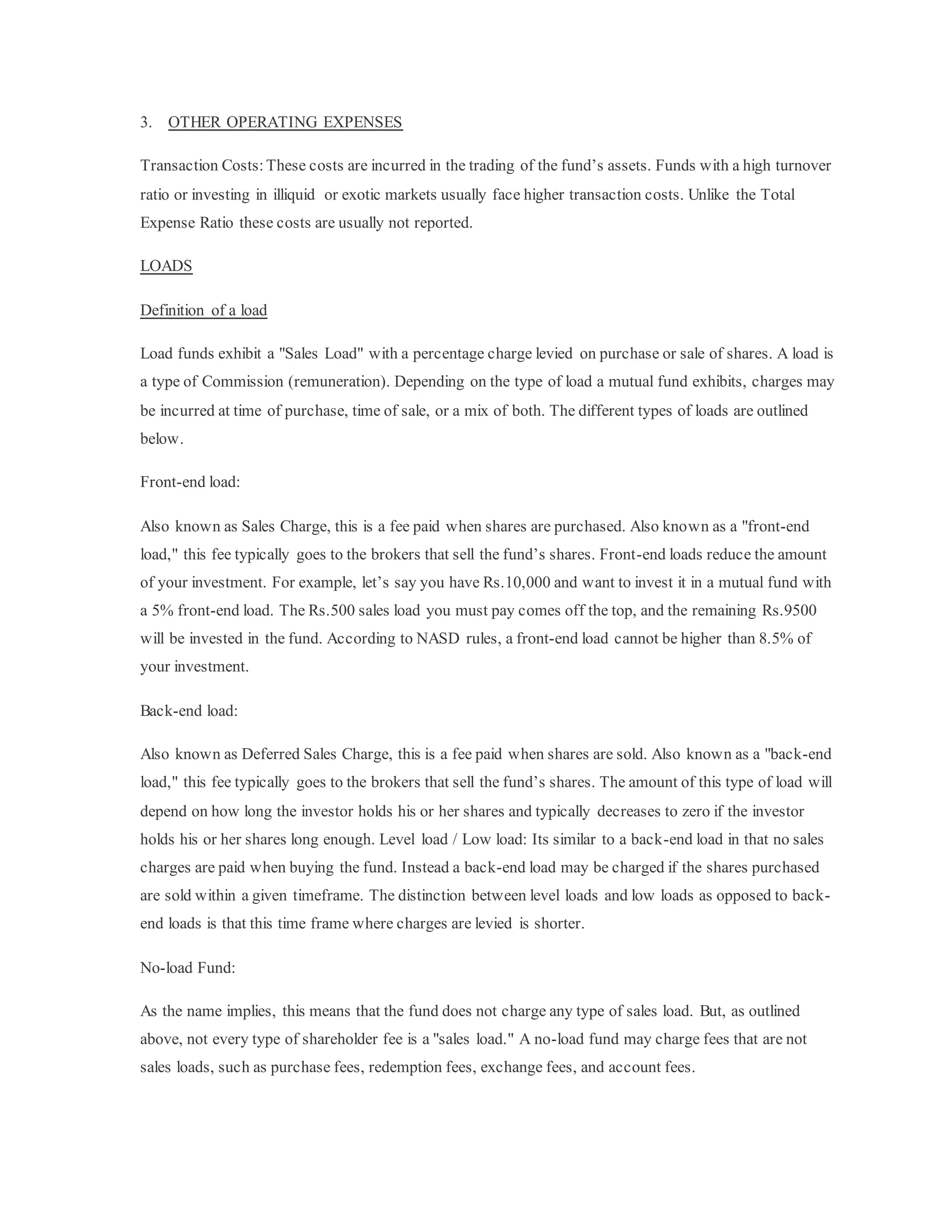 3. OTHER OPERATING EXPENSES
Transaction Costs: These costs are incurred in the trading of the fund’s assets. Funds with a high turnover
ratio or investing in illiquid or exotic markets usually face higher transaction costs. Unlike the Total
Expense Ratio these costs are usually not reported.
LOADS
Definition of a load
Load funds exhibit a "Sales Load" with a percentage charge levied on purchase or sale of shares. A load is
a type of Commission (remuneration). Depending on the type of load a mutual fund exhibits, charges may
be incurred at time of purchase, time of sale, or a mix of both. The different types of loads are outlined
below.
Front-end load:
Also known as Sales Charge, this is a fee paid when shares are purchased. Also known as a "front-end
load," this fee typically goes to the brokers that sell the fund’s shares. Front-end loads reduce the amount
of your investment. For example, let’s say you have Rs.10,000 and want to invest it in a mutual fund with
a 5% front-end load. The Rs.500 sales load you must pay comes off the top, and the remaining Rs.9500
will be invested in the fund. According to NASD rules, a front-end load cannot be higher than 8.5% of
your investment.
Back-end load:
Also known as Deferred Sales Charge, this is a fee paid when shares are sold. Also known as a "back-end
load," this fee typically goes to the brokers that sell the fund’s shares. The amount of this type of load will
depend on how long the investor holds his or her shares and typically decreases to zero if the investor
holds his or her shares long enough. Level load / Low load: Its similar to a back-end load in that no sales
charges are paid when buying the fund. Instead a back-end load may be charged if the shares purchased
are sold within a given timeframe. The distinction between level loads and low loads as opposed to back-
end loads is that this time frame where charges are levied is shorter.
No-load Fund:
As the name implies, this means that the fund does not charge any type of sales load. But, as outlined
above, not every type of shareholder fee is a "sales load." A no-load fund may charge fees that are not
sales loads, such as purchase fees, redemption fees, exchange fees, and account fees.
 