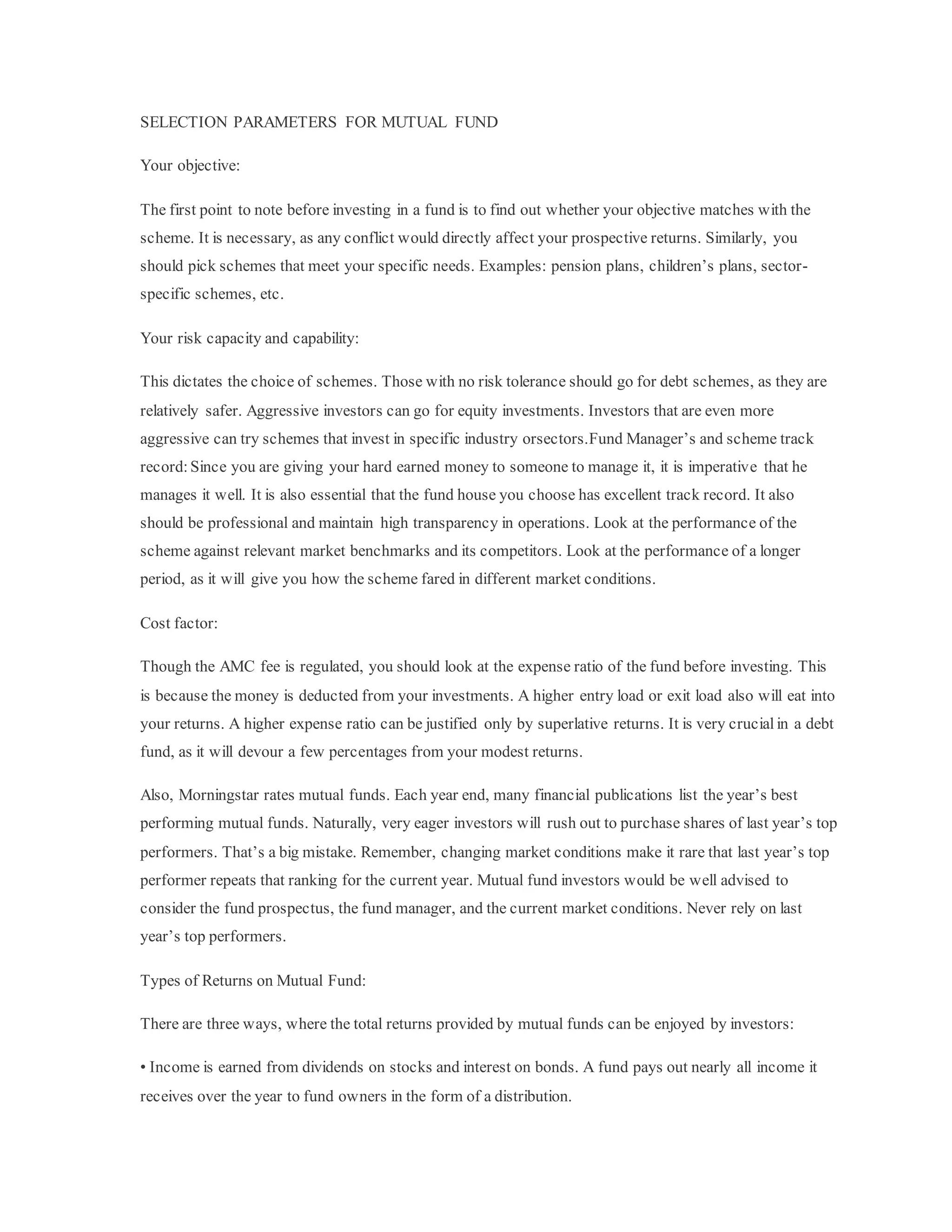 SELECTION PARAMETERS FOR MUTUAL FUND
Your objective:
The first point to note before investing in a fund is to find out whether your objective matches with the
scheme. It is necessary, as any conflict would directly affect your prospective returns. Similarly, you
should pick schemes that meet your specific needs. Examples: pension plans, children’s plans, sector-
specific schemes, etc.
Your risk capacity and capability:
This dictates the choice of schemes. Those with no risk tolerance should go for debt schemes, as they are
relatively safer. Aggressive investors can go for equity investments. Investors that are even more
aggressive can try schemes that invest in specific industry orsectors.Fund Manager’s and scheme track
record:Since you are giving your hard earned money to someone to manage it, it is imperative that he
manages it well. It is also essential that the fund house you choose has excellent track record. It also
should be professional and maintain high transparency in operations. Look at the performance of the
scheme against relevant market benchmarks and its competitors. Look at the performance of a longer
period, as it will give you how the scheme fared in different market conditions.
Cost factor:
Though the AMC fee is regulated, you should look at the expense ratio of the fund before investing. This
is because the money is deducted from your investments. A higher entry load or exit load also will eat into
your returns. A higher expense ratio can be justified only by superlative returns. It is very crucialin a debt
fund, as it will devour a few percentages from your modest returns.
Also, Morningstar rates mutual funds. Each year end, many financial publications list the year’s best
performing mutual funds. Naturally, very eager investors will rush out to purchase shares of last year’s top
performers. That’s a big mistake. Remember, changing market conditions make it rare that last year’s top
performer repeats that ranking for the current year. Mutual fund investors would be well advised to
consider the fund prospectus, the fund manager, and the current market conditions. Never rely on last
year’s top performers.
Types of Returns on Mutual Fund:
There are three ways, where the total returns provided by mutual funds can be enjoyed by investors:
• Income is earned from dividends on stocks and interest on bonds. A fund pays out nearly all income it
receives over the year to fund owners in the form of a distribution.
 