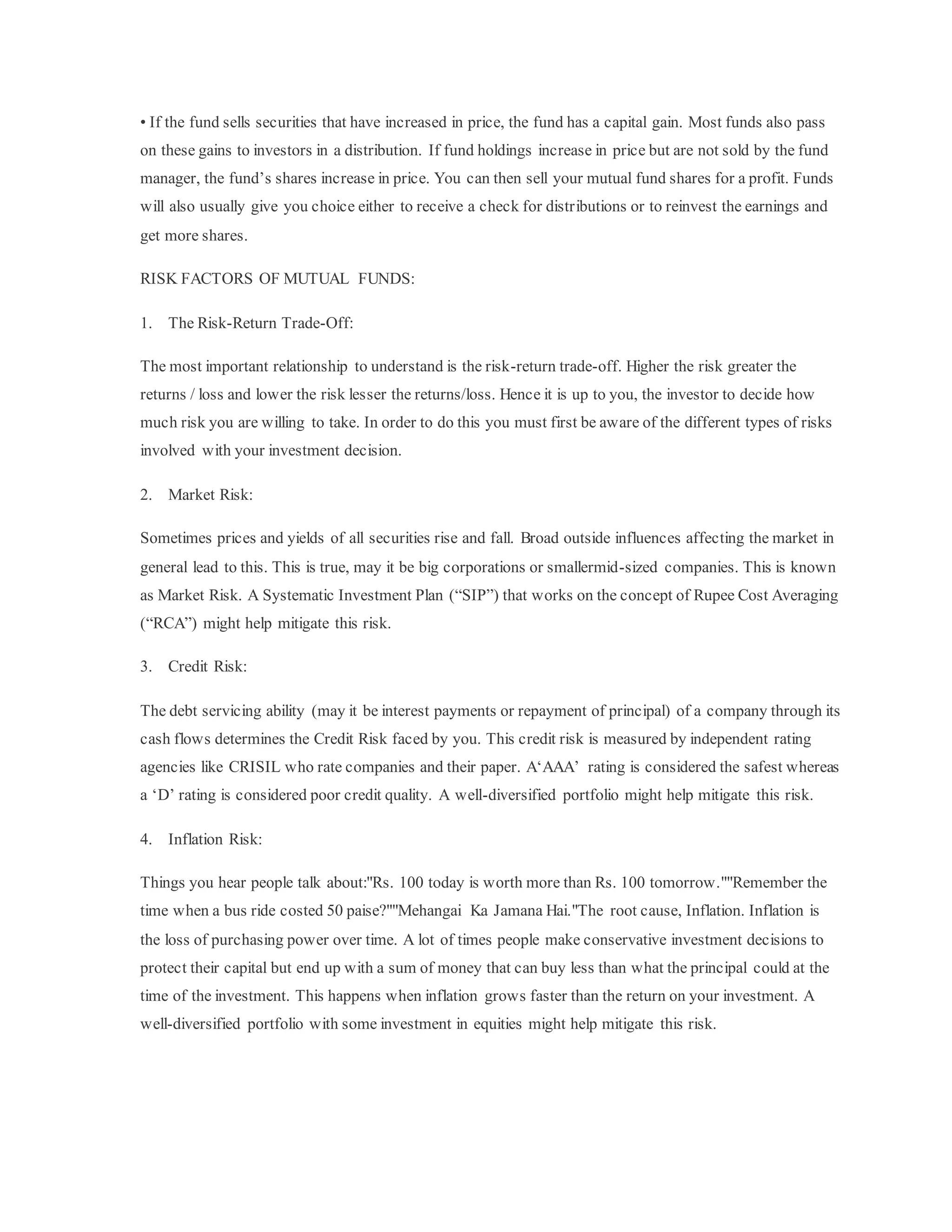 • If the fund sells securities that have increased in price, the fund has a capital gain. Most funds also pass
on these gains to investors in a distribution. If fund holdings increase in price but are not sold by the fund
manager, the fund’s shares increase in price. You can then sell your mutual fund shares for a profit. Funds
will also usually give you choice either to receive a check for distributions or to reinvest the earnings and
get more shares.
RISK FACTORS OF MUTUAL FUNDS:
1. The Risk-Return Trade-Off:
The most important relationship to understand is the risk-return trade-off. Higher the risk greater the
returns / loss and lower the risk lesser the returns/loss. Hence it is up to you, the investor to decide how
much risk you are willing to take. In order to do this you must first be aware of the different types of risks
involved with your investment decision.
2. Market Risk:
Sometimes prices and yields of all securities rise and fall. Broad outside influences affecting the market in
general lead to this. This is true, may it be big corporations or smallermid-sized companies. This is known
as Market Risk. A Systematic Investment Plan (“SIP”) that works on the concept of Rupee Cost Averaging
(“RCA”) might help mitigate this risk.
3. Credit Risk:
The debt servicing ability (may it be interest payments or repayment of principal) of a company through its
cash flows determines the Credit Risk faced by you. This credit risk is measured by independent rating
agencies like CRISIL who rate companies and their paper. A‘AAA’ rating is considered the safest whereas
a ‘D’ rating is considered poor credit quality. A well-diversified portfolio might help mitigate this risk.
4. Inflation Risk:
Things you hear people talk about:"Rs. 100 today is worth more than Rs. 100 tomorrow.""Remember the
time when a bus ride costed 50 paise?""Mehangai Ka Jamana Hai."The root cause, Inflation. Inflation is
the loss of purchasing power over time. A lot of times people make conservative investment decisions to
protect their capital but end up with a sum of money that can buy less than what the principal could at the
time of the investment. This happens when inflation grows faster than the return on your investment. A
well-diversified portfolio with some investment in equities might help mitigate this risk.
 