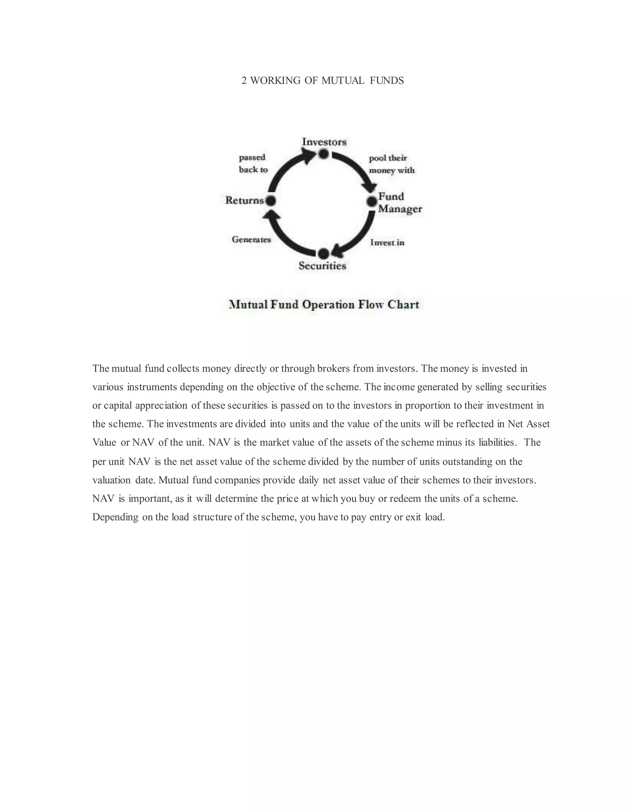 2 WORKING OF MUTUAL FUNDS
The mutual fund collects money directly or through brokers from investors. The money is invested in
various instruments depending on the objective of the scheme. The income generated by selling securities
or capital appreciation of these securities is passed on to the investors in proportion to their investment in
the scheme. The investments are divided into units and the value of the units will be reflected in Net Asset
Value or NAV of the unit. NAV is the market value of the assets of the scheme minus its liabilities. The
per unit NAV is the net asset value of the scheme divided by the number of units outstanding on the
valuation date. Mutual fund companies provide daily net asset value of their schemes to their investors.
NAV is important, as it will determine the price at which you buy or redeem the units of a scheme.
Depending on the load structure of the scheme, you have to pay entry or exit load.
 