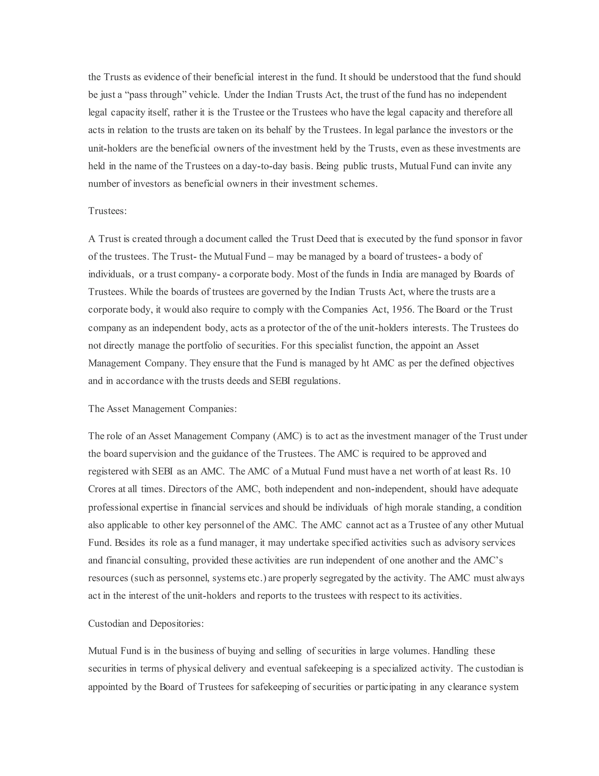 the Trusts as evidence of their beneficial interest in the fund. It should be understood that the fund should
be just a “pass through” vehicle. Under the Indian Trusts Act, the trust of the fund has no independent
legal capacity itself, rather it is the Trustee or the Trustees who have the legal capacity and therefore all
acts in relation to the trusts are taken on its behalf by the Trustees. In legal parlance the investors or the
unit-holders are the beneficial owners of the investment held by the Trusts, even as these investments are
held in the name of the Trustees on a day-to-day basis. Being public trusts, MutualFund can invite any
number of investors as beneficial owners in their investment schemes.
Trustees:
A Trust is created through a document called the Trust Deed that is executed by the fund sponsor in favor
of the trustees. The Trust- the Mutual Fund – may be managed by a board of trustees- a body of
individuals, or a trust company- a corporate body. Most of the funds in India are managed by Boards of
Trustees. While the boards of trustees are governed by the Indian Trusts Act, where the trusts are a
corporate body, it would also require to comply with the Companies Act, 1956. The Board or the Trust
company as an independent body, acts as a protector of the of the unit-holders interests. The Trustees do
not directly manage the portfolio of securities. For this specialist function, the appoint an Asset
Management Company. They ensure that the Fund is managed by ht AMC as per the defined objectives
and in accordance with the trusts deeds and SEBI regulations.
The Asset Management Companies:
The role of an Asset Management Company (AMC) is to act as the investment manager of the Trust under
the board supervision and the guidance of the Trustees. The AMC is required to be approved and
registered with SEBI as an AMC. The AMC of a Mutual Fund must have a net worth of at least Rs. 10
Crores at all times. Directors of the AMC, both independent and non-independent, should have adequate
professional expertise in financial services and should be individuals of high morale standing, a condition
also applicable to other key personnel of the AMC. The AMC cannot act as a Trustee of any other Mutual
Fund. Besides its role as a fund manager, it may undertake specified activities such as advisory services
and financial consulting, provided these activities are run independent of one another and the AMC’s
resources (such as personnel, systems etc.) are properly segregated by the activity. The AMC must always
act in the interest of the unit-holders and reports to the trustees with respect to its activities.
Custodian and Depositories:
Mutual Fund is in the business of buying and selling of securities in large volumes. Handling these
securities in terms of physical delivery and eventual safekeeping is a specialized activity. The custodian is
appointed by the Board of Trustees for safekeeping of securities or participating in any clearance system
 