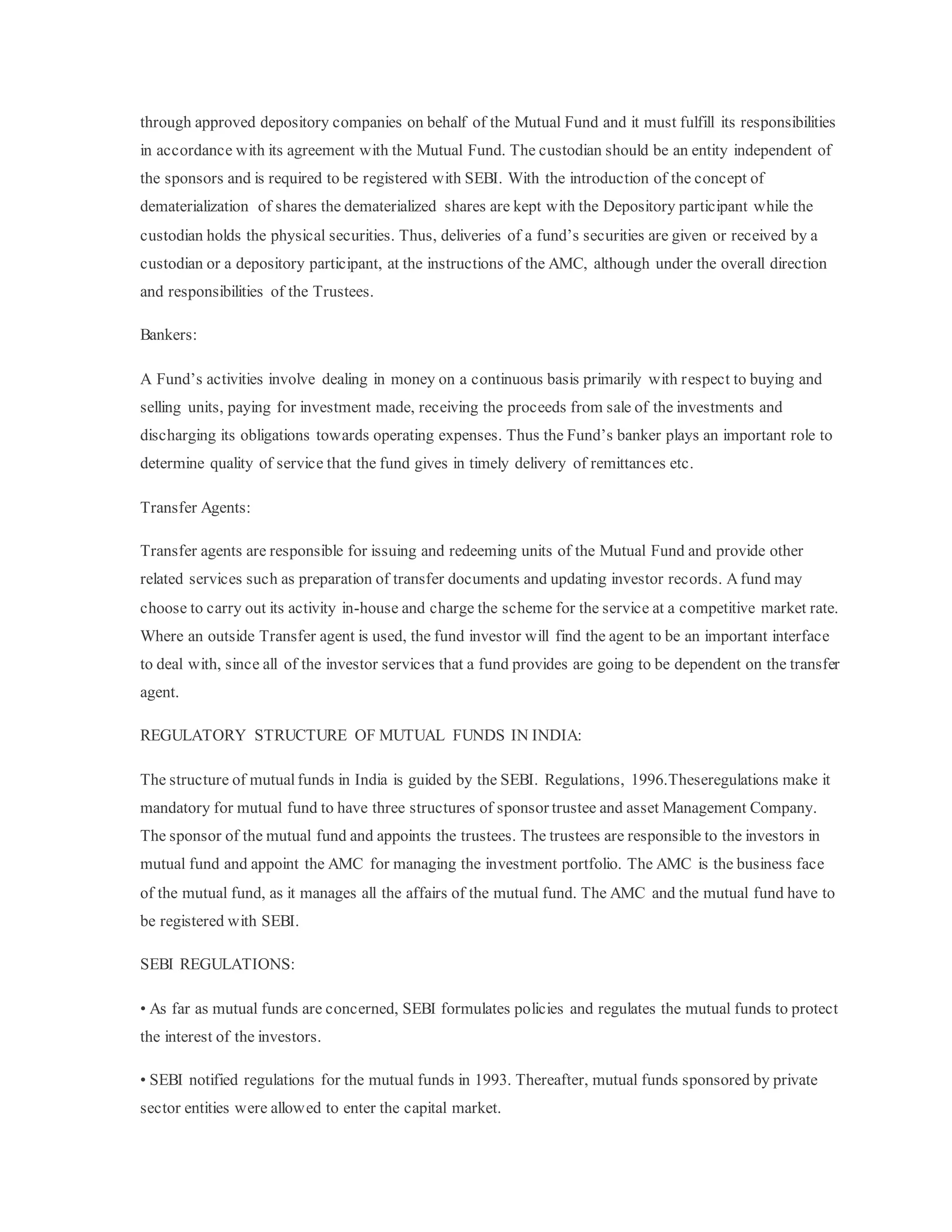 through approved depository companies on behalf of the Mutual Fund and it must fulfill its responsibilities
in accordance with its agreement with the Mutual Fund. The custodian should be an entity independent of
the sponsors and is required to be registered with SEBI. With the introduction of the concept of
dematerialization of shares the dematerialized shares are kept with the Depository participant while the
custodian holds the physical securities. Thus, deliveries of a fund’s securities are given or received by a
custodian or a depository participant, at the instructions of the AMC, although under the overall direction
and responsibilities of the Trustees.
Bankers:
A Fund’s activities involve dealing in money on a continuous basis primarily with respect to buying and
selling units, paying for investment made, receiving the proceeds from sale of the investments and
discharging its obligations towards operating expenses. Thus the Fund’s banker plays an important role to
determine quality of service that the fund gives in timely delivery of remittances etc.
Transfer Agents:
Transfer agents are responsible for issuing and redeeming units of the Mutual Fund and provide other
related services such as preparation of transfer documents and updating investor records. Afund may
choose to carry out its activity in-house and charge the scheme for the service at a competitive market rate.
Where an outside Transfer agent is used, the fund investor will find the agent to be an important interface
to deal with, since all of the investor services that a fund provides are going to be dependent on the transfer
agent.
REGULATORY STRUCTURE OF MUTUAL FUNDS IN INDIA:
The structure of mutual funds in India is guided by the SEBI. Regulations, 1996.Theseregulations make it
mandatory for mutual fund to have three structures of sponsor trustee and asset Management Company.
The sponsor of the mutual fund and appoints the trustees. The trustees are responsible to the investors in
mutual fund and appoint the AMC for managing the investment portfolio. The AMC is the business face
of the mutual fund, as it manages all the affairs of the mutual fund. The AMC and the mutual fund have to
be registered with SEBI.
SEBI REGULATIONS:
• As far as mutual funds are concerned, SEBI formulates policies and regulates the mutual funds to protect
the interest of the investors.
• SEBI notified regulations for the mutual funds in 1993. Thereafter, mutual funds sponsored by private
sector entities were allowed to enter the capital market.
 