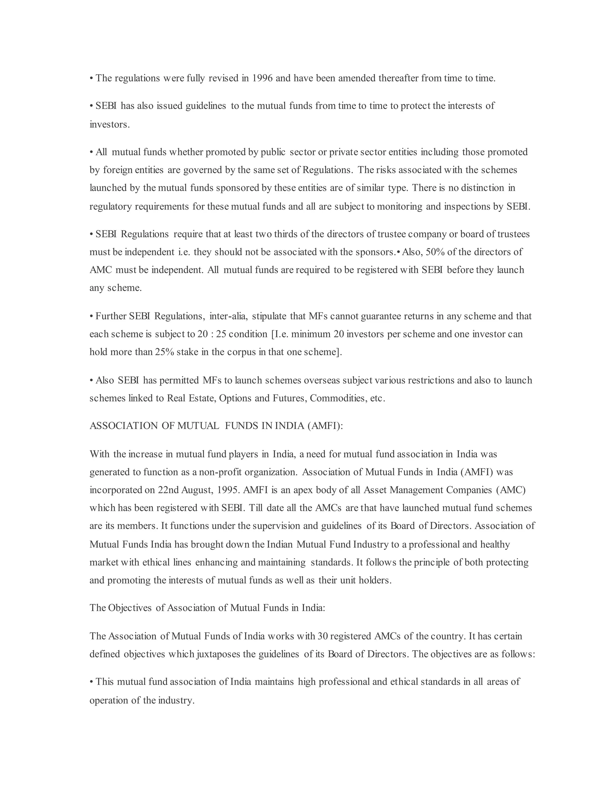 • The regulations were fully revised in 1996 and have been amended thereafter from time to time.
• SEBI has also issued guidelines to the mutual funds from time to time to protect the interests of
investors.
• All mutual funds whether promoted by public sector or private sector entities including those promoted
by foreign entities are governed by the same set of Regulations. The risks associated with the schemes
launched by the mutual funds sponsored by these entities are of similar type. There is no distinction in
regulatory requirements for these mutual funds and all are subject to monitoring and inspections by SEBI.
• SEBI Regulations require that at least two thirds of the directors of trustee company or board of trustees
must be independent i.e. they should not be associated with the sponsors.•Also, 50% of the directors of
AMC must be independent. All mutual funds are required to be registered with SEBI before they launch
any scheme.
• Further SEBI Regulations, inter-alia, stipulate that MFs cannot guarantee returns in any scheme and that
each scheme is subject to 20 : 25 condition [I.e. minimum 20 investors per scheme and one investor can
hold more than 25% stake in the corpus in that one scheme].
• Also SEBI has permitted MFs to launch schemes overseas subject various restrictions and also to launch
schemes linked to Real Estate, Options and Futures, Commodities, etc.
ASSOCIATION OF MUTUAL FUNDS IN INDIA (AMFI):
With the increase in mutual fund players in India, a need for mutual fund association in India was
generated to function as a non-profit organization. Association of Mutual Funds in India (AMFI) was
incorporated on 22nd August, 1995. AMFI is an apex body of all Asset Management Companies (AMC)
which has been registered with SEBI. Till date all the AMCs are that have launched mutual fund schemes
are its members. It functions under the supervision and guidelines of its Board of Directors. Association of
Mutual Funds India has brought down the Indian Mutual Fund Industry to a professional and healthy
market with ethical lines enhancing and maintaining standards. It follows the principle of both protecting
and promoting the interests of mutual funds as well as their unit holders.
The Objectives of Association of Mutual Funds in India:
The Association of Mutual Funds of India works with 30 registered AMCs of the country. It has certain
defined objectives which juxtaposes the guidelines of its Board of Directors. The objectives are as follows:
• This mutual fund association of India maintains high professional and ethical standards in all areas of
operation of the industry.
 