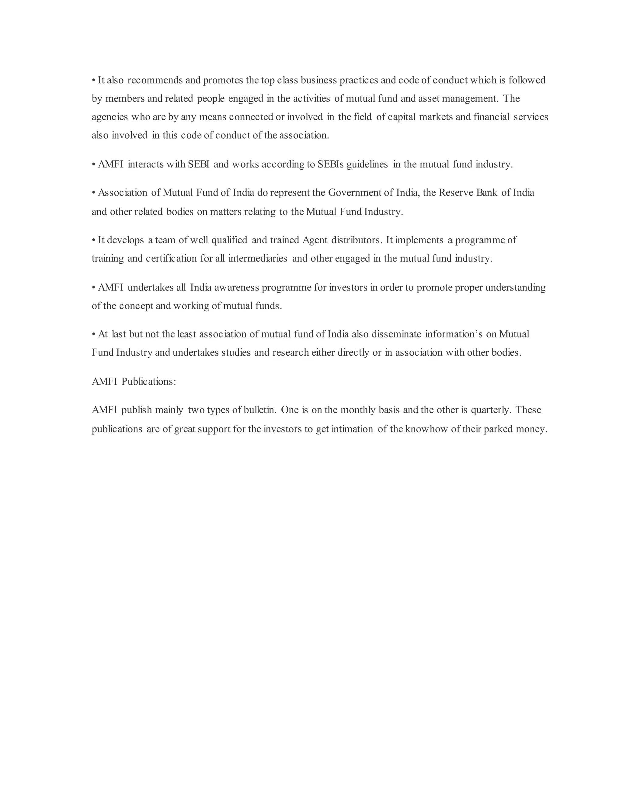 • It also recommends and promotes the top class business practices and code of conduct which is followed
by members and related people engaged in the activities of mutual fund and asset management. The
agencies who are by any means connected or involved in the field of capital markets and financial services
also involved in this code of conduct of the association.
• AMFI interacts with SEBI and works according to SEBIs guidelines in the mutual fund industry.
• Association of Mutual Fund of India do represent the Government of India, the Reserve Bank of India
and other related bodies on matters relating to the Mutual Fund Industry.
• It develops a team of well qualified and trained Agent distributors. It implements a programme of
training and certification for all intermediaries and other engaged in the mutual fund industry.
• AMFI undertakes all India awareness programme for investors in order to promote proper understanding
of the concept and working of mutual funds.
• At last but not the least association of mutual fund of India also disseminate information’s on Mutual
Fund Industry and undertakes studies and research either directly or in association with other bodies.
AMFI Publications:
AMFI publish mainly two types of bulletin. One is on the monthly basis and the other is quarterly. These
publications are of great support for the investors to get intimation of the knowhow of their parked money.
 