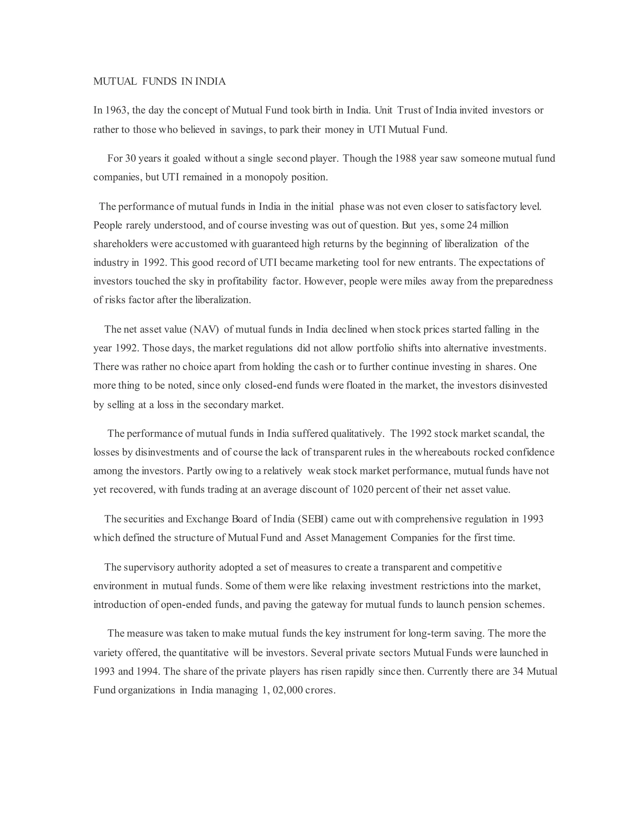 MUTUAL FUNDS IN INDIA
In 1963, the day the concept of Mutual Fund took birth in India. Unit Trust of India invited investors or
rather to those who believed in savings, to park their money in UTI Mutual Fund.
For 30 years it goaled without a single second player. Though the 1988 year saw someone mutual fund
companies, but UTI remained in a monopoly position.
The performance of mutual funds in India in the initial phase was not even closer to satisfactory level.
People rarely understood, and of course investing was out of question. But yes, some 24 million
shareholders were accustomed with guaranteed high returns by the beginning of liberalization of the
industry in 1992. This good record of UTI became marketing tool for new entrants. The expectations of
investors touched the sky in profitability factor. However, people were miles away from the preparedness
of risks factor after the liberalization.
The net asset value (NAV) of mutual funds in India declined when stock prices started falling in the
year 1992. Those days, the market regulations did not allow portfolio shifts into alternative investments.
There was rather no choice apart from holding the cash or to further continue investing in shares. One
more thing to be noted, since only closed-end funds were floated in the market, the investors disinvested
by selling at a loss in the secondary market.
The performance of mutual funds in India suffered qualitatively. The 1992 stock market scandal, the
losses by disinvestments and of course the lack of transparent rules in the whereabouts rocked confidence
among the investors. Partly owing to a relatively weak stock market performance, mutualfunds have not
yet recovered, with funds trading at an average discount of 1020 percent of their net asset value.
The securities and Exchange Board of India (SEBI) came out with comprehensive regulation in 1993
which defined the structure of Mutual Fund and Asset Management Companies for the first time.
The supervisory authority adopted a set of measures to create a transparent and competitive
environment in mutual funds. Some of them were like relaxing investment restrictions into the market,
introduction of open-ended funds, and paving the gateway for mutual funds to launch pension schemes.
The measure was taken to make mutual funds the key instrument for long-term saving. The more the
variety offered, the quantitative will be investors. Several private sectors MutualFunds were launched in
1993 and 1994. The share of the private players has risen rapidly since then. Currently there are 34 Mutual
Fund organizations in India managing 1, 02,000 crores.
 
