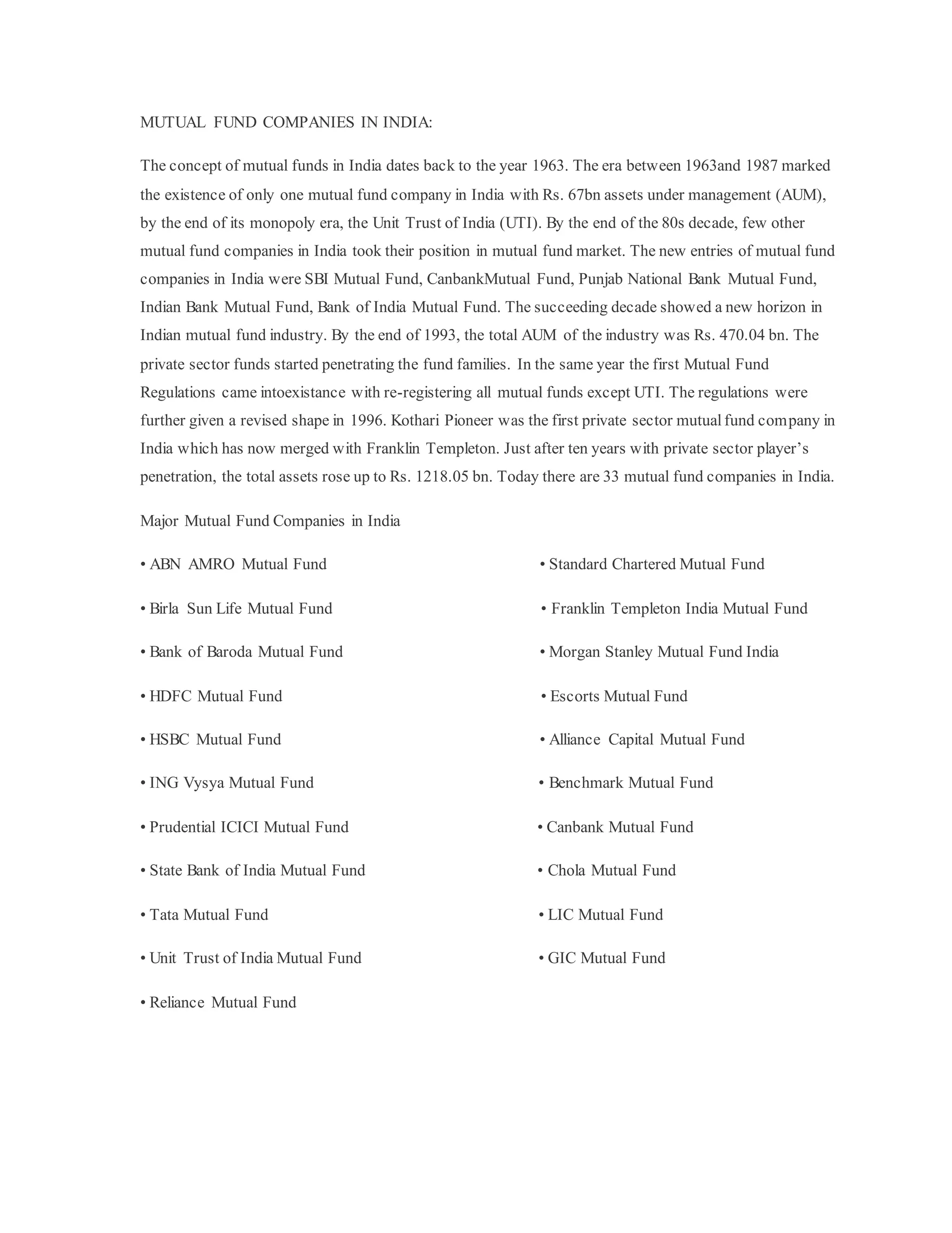 MUTUAL FUND COMPANIES IN INDIA:
The concept of mutual funds in India dates back to the year 1963. The era between 1963and 1987 marked
the existence of only one mutual fund company in India with Rs. 67bn assets under management (AUM),
by the end of its monopoly era, the Unit Trust of India (UTI). By the end of the 80s decade, few other
mutual fund companies in India took their position in mutual fund market. The new entries of mutual fund
companies in India were SBI Mutual Fund, CanbankMutual Fund, Punjab National Bank Mutual Fund,
Indian Bank Mutual Fund, Bank of India Mutual Fund. The succeeding decade showed a new horizon in
Indian mutual fund industry. By the end of 1993, the total AUM of the industry was Rs. 470.04 bn. The
private sector funds started penetrating the fund families. In the same year the first Mutual Fund
Regulations came intoexistance with re-registering all mutual funds except UTI. The regulations were
further given a revised shape in 1996. Kothari Pioneer was the first private sector mutualfund company in
India which has now merged with Franklin Templeton. Just after ten years with private sector player’s
penetration, the total assets rose up to Rs. 1218.05 bn. Today there are 33 mutual fund companies in India.
Major Mutual Fund Companies in India
• ABN AMRO Mutual Fund • Standard Chartered Mutual Fund
• Birla Sun Life Mutual Fund • Franklin Templeton India Mutual Fund
• Bank of Baroda Mutual Fund • Morgan Stanley Mutual Fund India
• HDFC Mutual Fund • Escorts Mutual Fund
• HSBC Mutual Fund • Alliance Capital Mutual Fund
• ING Vysya Mutual Fund • Benchmark Mutual Fund
• Prudential ICICI Mutual Fund • Canbank Mutual Fund
• State Bank of India Mutual Fund • Chola Mutual Fund
• Tata Mutual Fund • LIC Mutual Fund
• Unit Trust of India Mutual Fund • GIC Mutual Fund
• Reliance Mutual Fund
 
