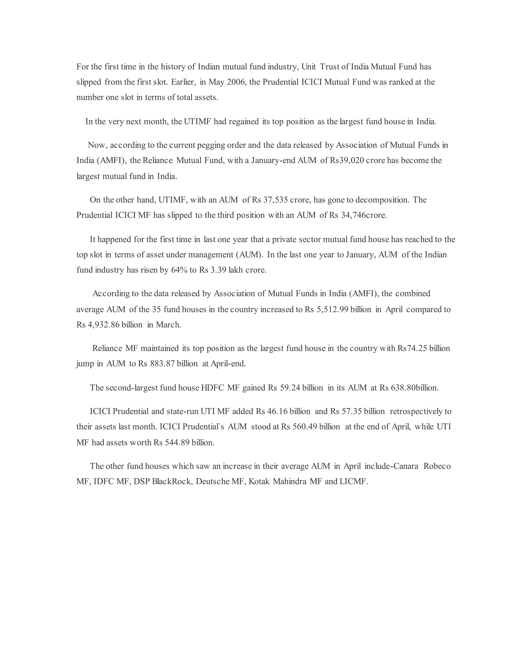 For the first time in the history of Indian mutual fund industry, Unit Trust of India Mutual Fund has
slipped from the first slot. Earlier, in May 2006, the Prudential ICICI Mutual Fund was ranked at the
number one slot in terms of total assets.
In the very next month, the UTIMF had regained its top position as the largest fund house in India.
Now, according to the current pegging order and the data released by Association of Mutual Funds in
India (AMFI), the Reliance Mutual Fund, with a January-end AUM of Rs39,020 crore has become the
largest mutual fund in India.
On the other hand, UTIMF, with an AUM of Rs 37,535 crore, has gone to decomposition. The
Prudential ICICI MF has slipped to the third position with an AUM of Rs 34,746crore.
It happened for the first time in last one year that a private sector mutual fund house has reached to the
top slot in terms of asset under management (AUM). In the last one year to January, AUM of the Indian
fund industry has risen by 64% to Rs 3.39 lakh crore.
According to the data released by Association of Mutual Funds in India (AMFI), the combined
average AUM of the 35 fund houses in the country increased to Rs 5,512.99 billion in April compared to
Rs 4,932.86 billion in March.
Reliance MF maintained its top position as the largest fund house in the country with Rs74.25 billion
jump in AUM to Rs 883.87 billion at April-end.
The second-largest fund house HDFC MF gained Rs 59.24 billion in its AUM at Rs 638.80billion.
ICICI Prudential and state-run UTI MF added Rs 46.16 billion and Rs 57.35 billion retrospectively to
their assets last month. ICICI Prudential`s AUM stood at Rs 560.49 billion at the end of April, while UTI
MF had assets worth Rs 544.89 billion.
The other fund houses which saw an increase in their average AUM in April include-Canara Robeco
MF, IDFC MF, DSP BlackRock, Deutsche MF, Kotak Mahindra MF and LICMF.
 