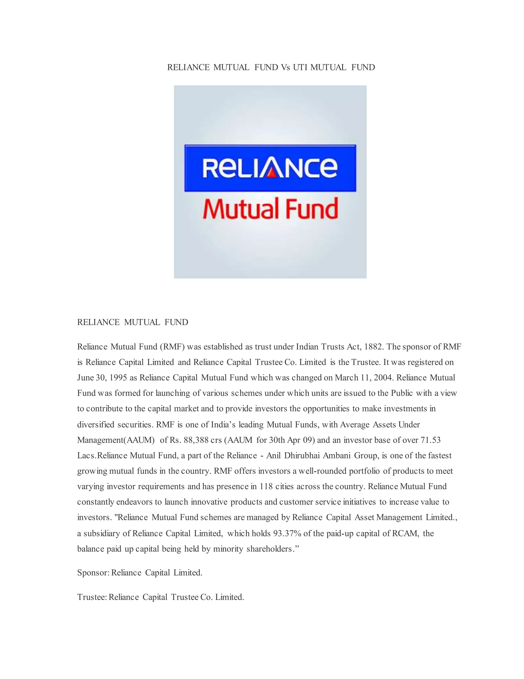 RELIANCE MUTUAL FUND Vs UTI MUTUAL FUND
RELIANCE MUTUAL FUND
Reliance Mutual Fund (RMF) was established as trust under Indian Trusts Act, 1882. The sponsor of RMF
is Reliance Capital Limited and Reliance Capital Trustee Co. Limited is the Trustee. It was registered on
June 30, 1995 as Reliance Capital Mutual Fund which was changed on March 11, 2004. Reliance Mutual
Fund was formed for launching of various schemes under which units are issued to the Public with a view
to contribute to the capital market and to provide investors the opportunities to make investments in
diversified securities. RMF is one of India’s leading Mutual Funds, with Average Assets Under
Management(AAUM) of Rs. 88,388 crs (AAUM for 30th Apr 09) and an investor base of over 71.53
Lacs.Reliance Mutual Fund, a part of the Reliance - Anil Dhirubhai Ambani Group, is one of the fastest
growing mutual funds in the country. RMF offers investors a well-rounded portfolio of products to meet
varying investor requirements and has presence in 118 cities across the country. Reliance Mutual Fund
constantly endeavors to launch innovative products and customer service initiatives to increase value to
investors. "Reliance Mutual Fund schemes are managed by Reliance Capital Asset Management Limited.,
a subsidiary of Reliance Capital Limited, which holds 93.37% of the paid-up capital of RCAM, the
balance paid up capital being held by minority shareholders.”
Sponsor: Reliance Capital Limited.
Trustee:Reliance Capital Trustee Co. Limited.
 