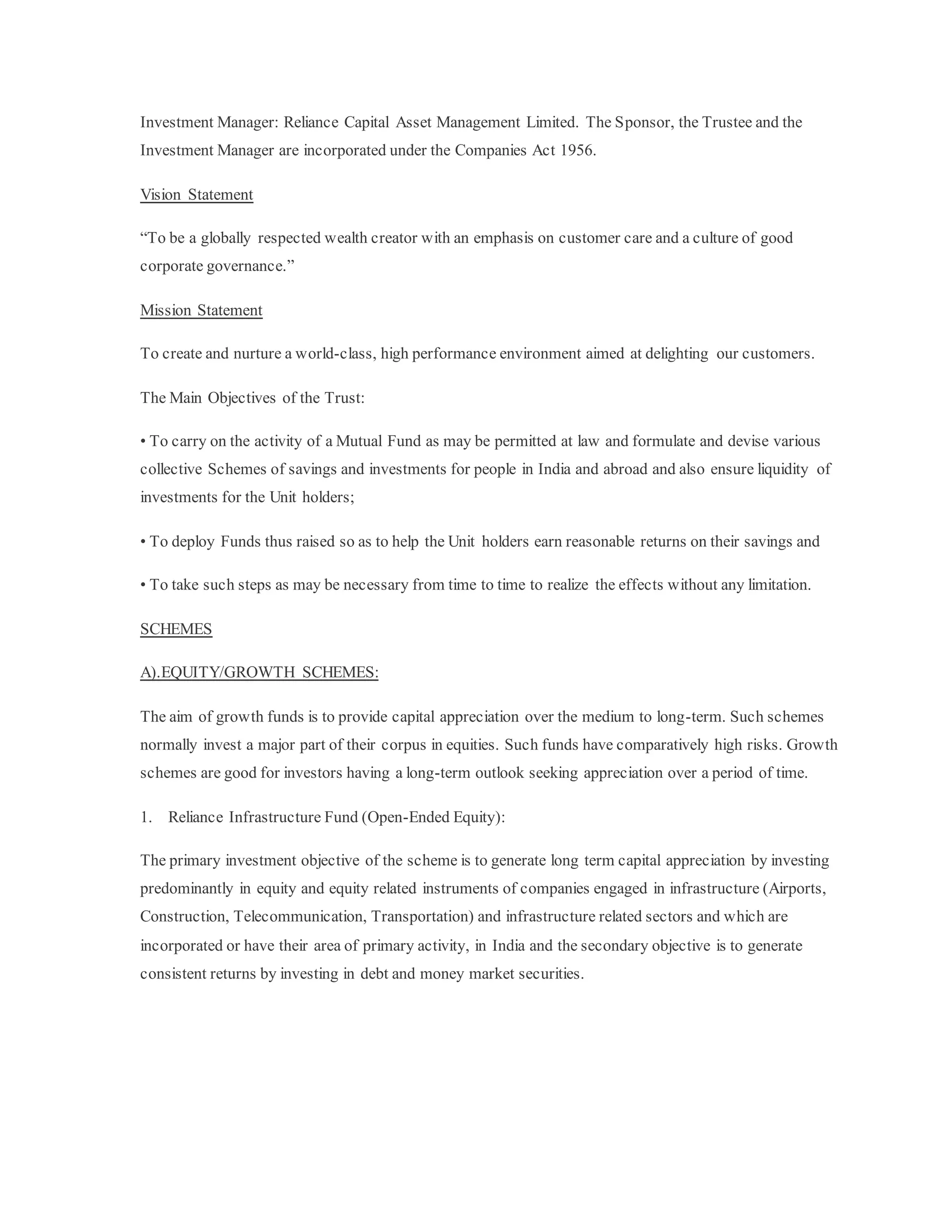 Investment Manager: Reliance Capital Asset Management Limited. The Sponsor, the Trustee and the
Investment Manager are incorporated under the Companies Act 1956.
Vision Statement
“To be a globally respected wealth creator with an emphasis on customer care and a culture of good
corporate governance.”
Mission Statement
To create and nurture a world-class, high performance environment aimed at delighting our customers.
The Main Objectives of the Trust:
• To carry on the activity of a Mutual Fund as may be permitted at law and formulate and devise various
collective Schemes of savings and investments for people in India and abroad and also ensure liquidity of
investments for the Unit holders;
• To deploy Funds thus raised so as to help the Unit holders earn reasonable returns on their savings and
• To take such steps as may be necessary from time to time to realize the effects without any limitation.
SCHEMES
A).EQUITY/GROWTH SCHEMES:
The aim of growth funds is to provide capital appreciation over the medium to long-term. Such schemes
normally invest a major part of their corpus in equities. Such funds have comparatively high risks. Growth
schemes are good for investors having a long-term outlook seeking appreciation over a period of time.
1. Reliance Infrastructure Fund (Open-Ended Equity):
The primary investment objective of the scheme is to generate long term capital appreciation by investing
predominantly in equity and equity related instruments of companies engaged in infrastructure (Airports,
Construction, Telecommunication, Transportation) and infrastructure related sectors and which are
incorporated or have their area of primary activity, in India and the secondary objective is to generate
consistent returns by investing in debt and money market securities.
 