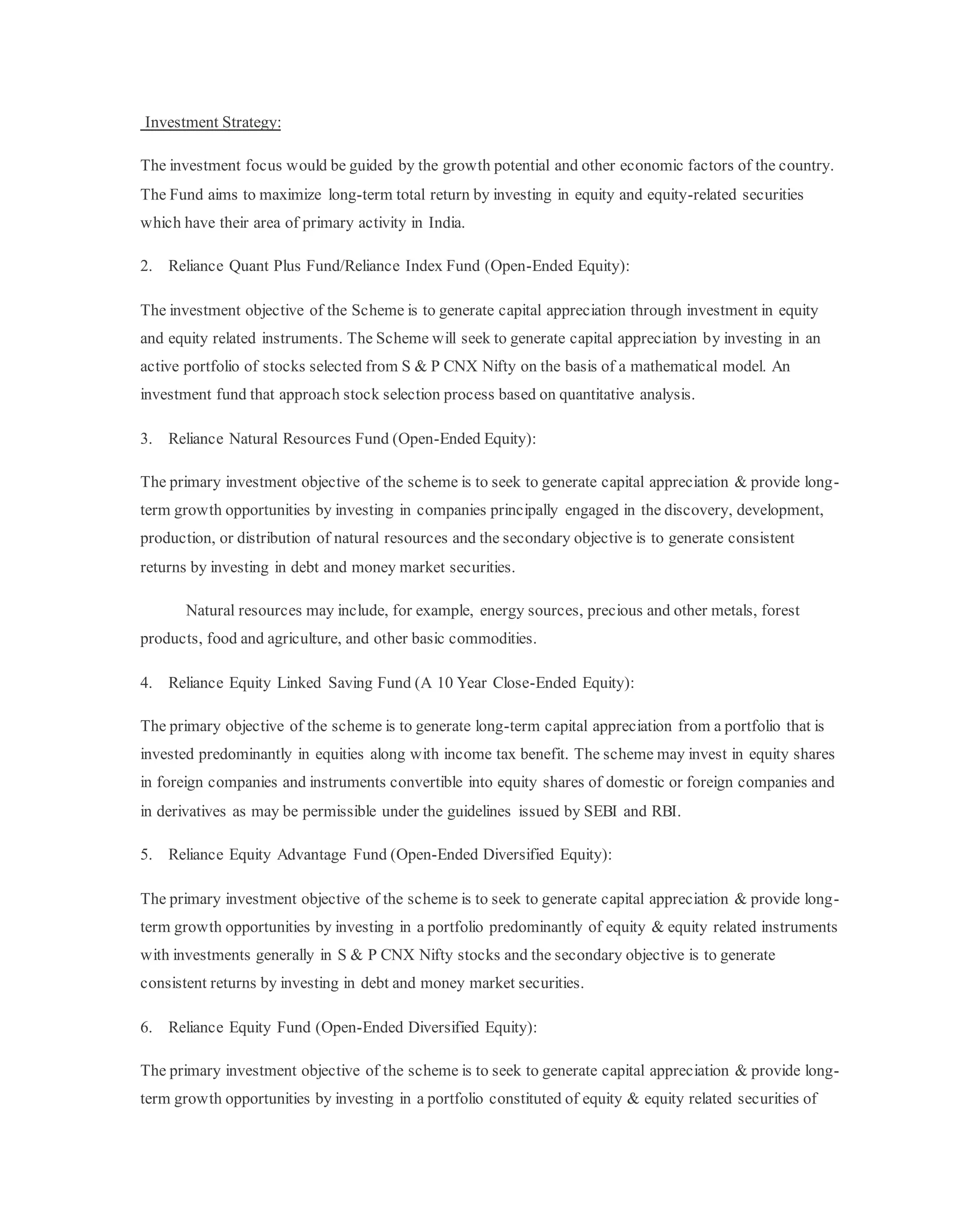 Investment Strategy:
The investment focus would be guided by the growth potential and other economic factors of the country.
The Fund aims to maximize long-term total return by investing in equity and equity-related securities
which have their area of primary activity in India.
2. Reliance Quant Plus Fund/Reliance Index Fund (Open-Ended Equity):
The investment objective of the Scheme is to generate capital appreciation through investment in equity
and equity related instruments. The Scheme will seek to generate capital appreciation by investing in an
active portfolio of stocks selected from S & P CNX Nifty on the basis of a mathematical model. An
investment fund that approach stock selection process based on quantitative analysis.
3. Reliance Natural Resources Fund (Open-Ended Equity):
The primary investment objective of the scheme is to seek to generate capital appreciation & provide long-
term growth opportunities by investing in companies principally engaged in the discovery, development,
production, or distribution of natural resources and the secondary objective is to generate consistent
returns by investing in debt and money market securities.
Natural resources may include, for example, energy sources, precious and other metals, forest
products, food and agriculture, and other basic commodities.
4. Reliance Equity Linked Saving Fund (A 10 Year Close-Ended Equity):
The primary objective of the scheme is to generate long-term capital appreciation from a portfolio that is
invested predominantly in equities along with income tax benefit. The scheme may invest in equity shares
in foreign companies and instruments convertible into equity shares of domestic or foreign companies and
in derivatives as may be permissible under the guidelines issued by SEBI and RBI.
5. Reliance Equity Advantage Fund (Open-Ended Diversified Equity):
The primary investment objective of the scheme is to seek to generate capital appreciation & provide long-
term growth opportunities by investing in a portfolio predominantly of equity & equity related instruments
with investments generally in S & P CNX Nifty stocks and the secondary objective is to generate
consistent returns by investing in debt and money market securities.
6. Reliance Equity Fund (Open-Ended Diversified Equity):
The primary investment objective of the scheme is to seek to generate capital appreciation & provide long-
term growth opportunities by investing in a portfolio constituted of equity & equity related securities of
 