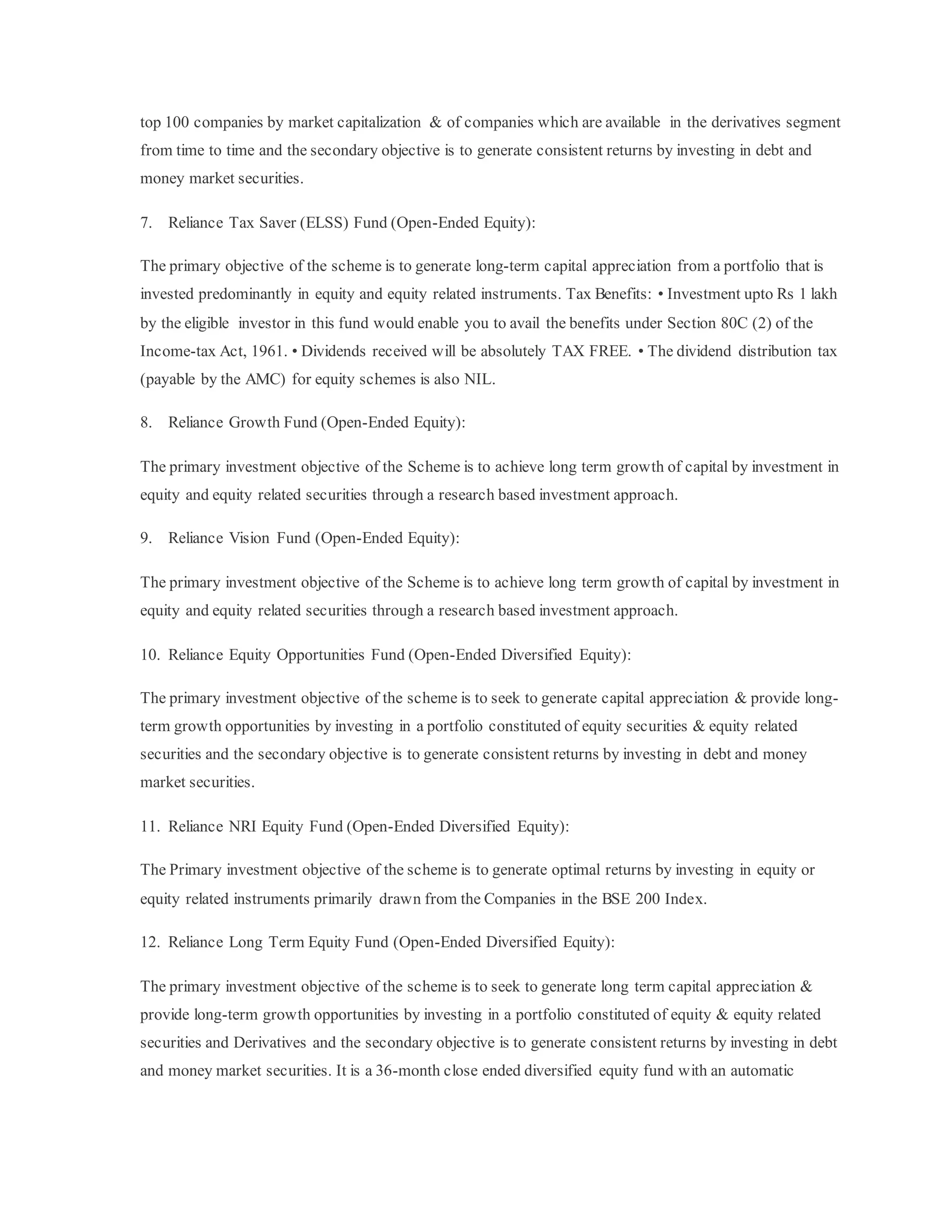 top 100 companies by market capitalization & of companies which are available in the derivatives segment
from time to time and the secondary objective is to generate consistent returns by investing in debt and
money market securities.
7. Reliance Tax Saver (ELSS) Fund (Open-Ended Equity):
The primary objective of the scheme is to generate long-term capital appreciation from a portfolio that is
invested predominantly in equity and equity related instruments. Tax Benefits: • Investment upto Rs 1 lakh
by the eligible investor in this fund would enable you to avail the benefits under Section 80C (2) of the
Income-tax Act, 1961. • Dividends received will be absolutely TAX FREE. • The dividend distribution tax
(payable by the AMC) for equity schemes is also NIL.
8. Reliance Growth Fund (Open-Ended Equity):
The primary investment objective of the Scheme is to achieve long term growth of capital by investment in
equity and equity related securities through a research based investment approach.
9. Reliance Vision Fund (Open-Ended Equity):
The primary investment objective of the Scheme is to achieve long term growth of capital by investment in
equity and equity related securities through a research based investment approach.
10. Reliance Equity Opportunities Fund (Open-Ended Diversified Equity):
The primary investment objective of the scheme is to seek to generate capital appreciation & provide long-
term growth opportunities by investing in a portfolio constituted of equity securities & equity related
securities and the secondary objective is to generate consistent returns by investing in debt and money
market securities.
11. Reliance NRI Equity Fund (Open-Ended Diversified Equity):
The Primary investment objective of the scheme is to generate optimal returns by investing in equity or
equity related instruments primarily drawn from the Companies in the BSE 200 Index.
12. Reliance Long Term Equity Fund (Open-Ended Diversified Equity):
The primary investment objective of the scheme is to seek to generate long term capital appreciation &
provide long-term growth opportunities by investing in a portfolio constituted of equity & equity related
securities and Derivatives and the secondary objective is to generate consistent returns by investing in debt
and money market securities. It is a 36-month close ended diversified equity fund with an automatic
 