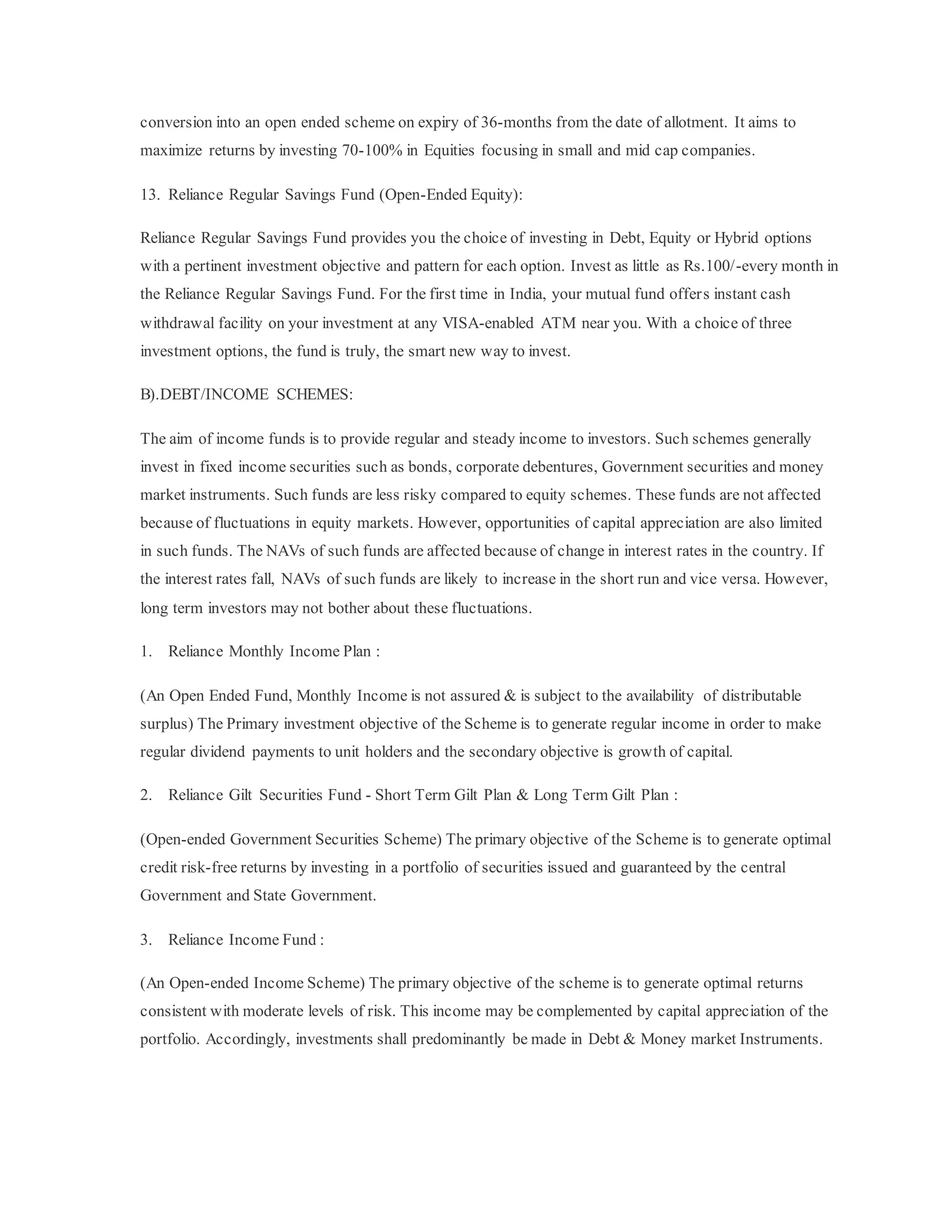 conversion into an open ended scheme on expiry of 36-months from the date of allotment. It aims to
maximize returns by investing 70-100% in Equities focusing in small and mid cap companies.
13. Reliance Regular Savings Fund (Open-Ended Equity):
Reliance Regular Savings Fund provides you the choice of investing in Debt, Equity or Hybrid options
with a pertinent investment objective and pattern for each option. Invest as little as Rs.100/-every month in
the Reliance Regular Savings Fund. For the first time in India, your mutual fund offers instant cash
withdrawal facility on your investment at any VISA-enabled ATM near you. With a choice of three
investment options, the fund is truly, the smart new way to invest.
B).DEBT/INCOME SCHEMES:
The aim of income funds is to provide regular and steady income to investors. Such schemes generally
invest in fixed income securities such as bonds, corporate debentures, Government securities and money
market instruments. Such funds are less risky compared to equity schemes. These funds are not affected
because of fluctuations in equity markets. However, opportunities of capital appreciation are also limited
in such funds. The NAVs of such funds are affected because of change in interest rates in the country. If
the interest rates fall, NAVs of such funds are likely to increase in the short run and vice versa. However,
long term investors may not bother about these fluctuations.
1. Reliance Monthly Income Plan :
(An Open Ended Fund, Monthly Income is not assured & is subject to the availability of distributable
surplus) The Primary investment objective of the Scheme is to generate regular income in order to make
regular dividend payments to unit holders and the secondary objective is growth of capital.
2. Reliance Gilt Securities Fund - Short Term Gilt Plan & Long Term Gilt Plan :
(Open-ended Government Securities Scheme) The primary objective of the Scheme is to generate optimal
credit risk-free returns by investing in a portfolio of securities issued and guaranteed by the central
Government and State Government.
3. Reliance Income Fund :
(An Open-ended Income Scheme) The primary objective of the scheme is to generate optimal returns
consistent with moderate levels of risk. This income may be complemented by capital appreciation of the
portfolio. Accordingly, investments shall predominantly be made in Debt & Money market Instruments.
 