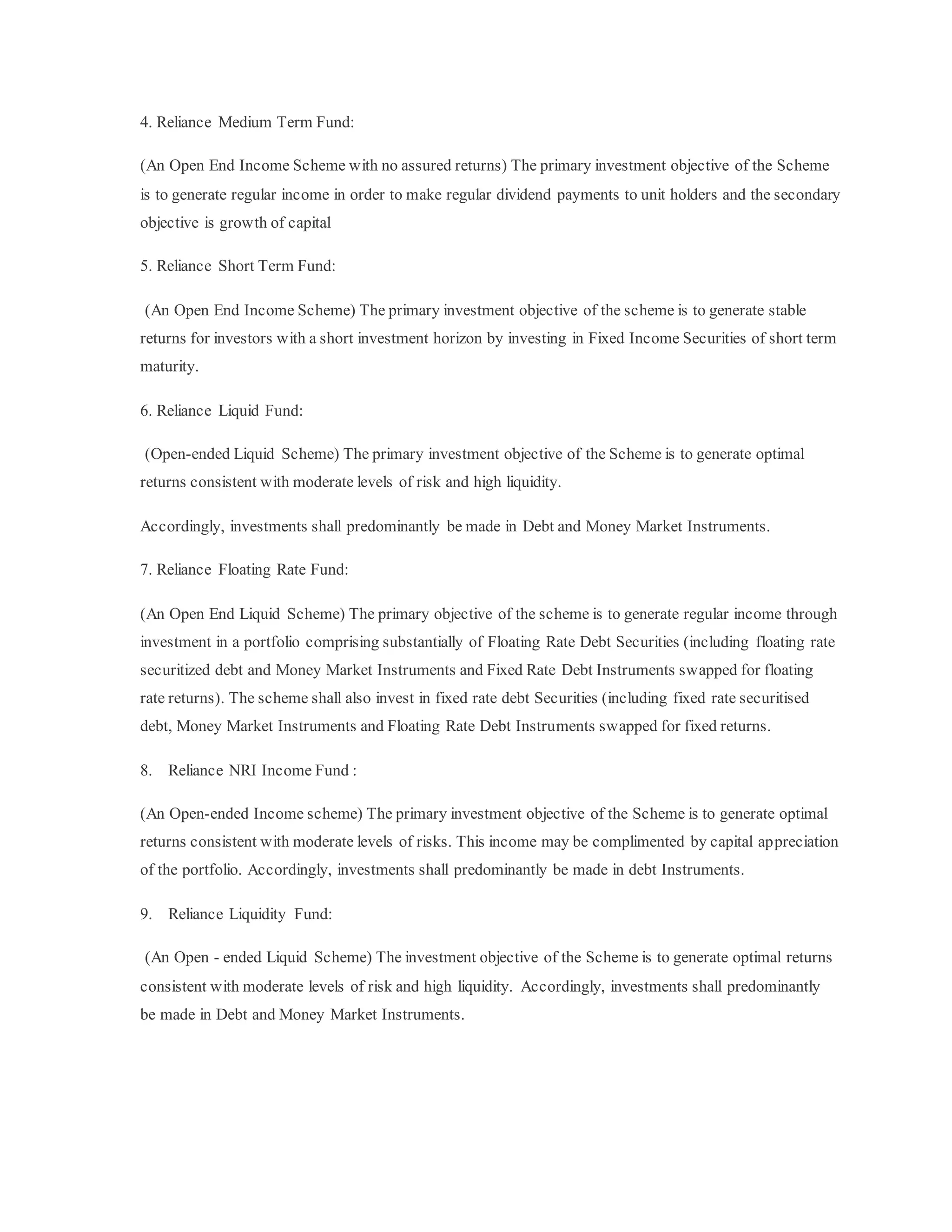 4. Reliance Medium Term Fund:
(An Open End Income Scheme with no assured returns) The primary investment objective of the Scheme
is to generate regular income in order to make regular dividend payments to unit holders and the secondary
objective is growth of capital
5. Reliance Short Term Fund:
(An Open End Income Scheme) The primary investment objective of the scheme is to generate stable
returns for investors with a short investment horizon by investing in Fixed Income Securities of short term
maturity.
6. Reliance Liquid Fund:
(Open-ended Liquid Scheme) The primary investment objective of the Scheme is to generate optimal
returns consistent with moderate levels of risk and high liquidity.
Accordingly, investments shall predominantly be made in Debt and Money Market Instruments.
7. Reliance Floating Rate Fund:
(An Open End Liquid Scheme) The primary objective of the scheme is to generate regular income through
investment in a portfolio comprising substantially of Floating Rate Debt Securities (including floating rate
securitized debt and Money Market Instruments and Fixed Rate Debt Instruments swapped for floating
rate returns). The scheme shall also invest in fixed rate debt Securities (including fixed rate securitised
debt, Money Market Instruments and Floating Rate Debt Instruments swapped for fixed returns.
8. Reliance NRI Income Fund :
(An Open-ended Income scheme) The primary investment objective of the Scheme is to generate optimal
returns consistent with moderate levels of risks. This income may be complimented by capital appreciation
of the portfolio. Accordingly, investments shall predominantly be made in debt Instruments.
9. Reliance Liquidity Fund:
(An Open - ended Liquid Scheme) The investment objective of the Scheme is to generate optimal returns
consistent with moderate levels of risk and high liquidity. Accordingly, investments shall predominantly
be made in Debt and Money Market Instruments.
 