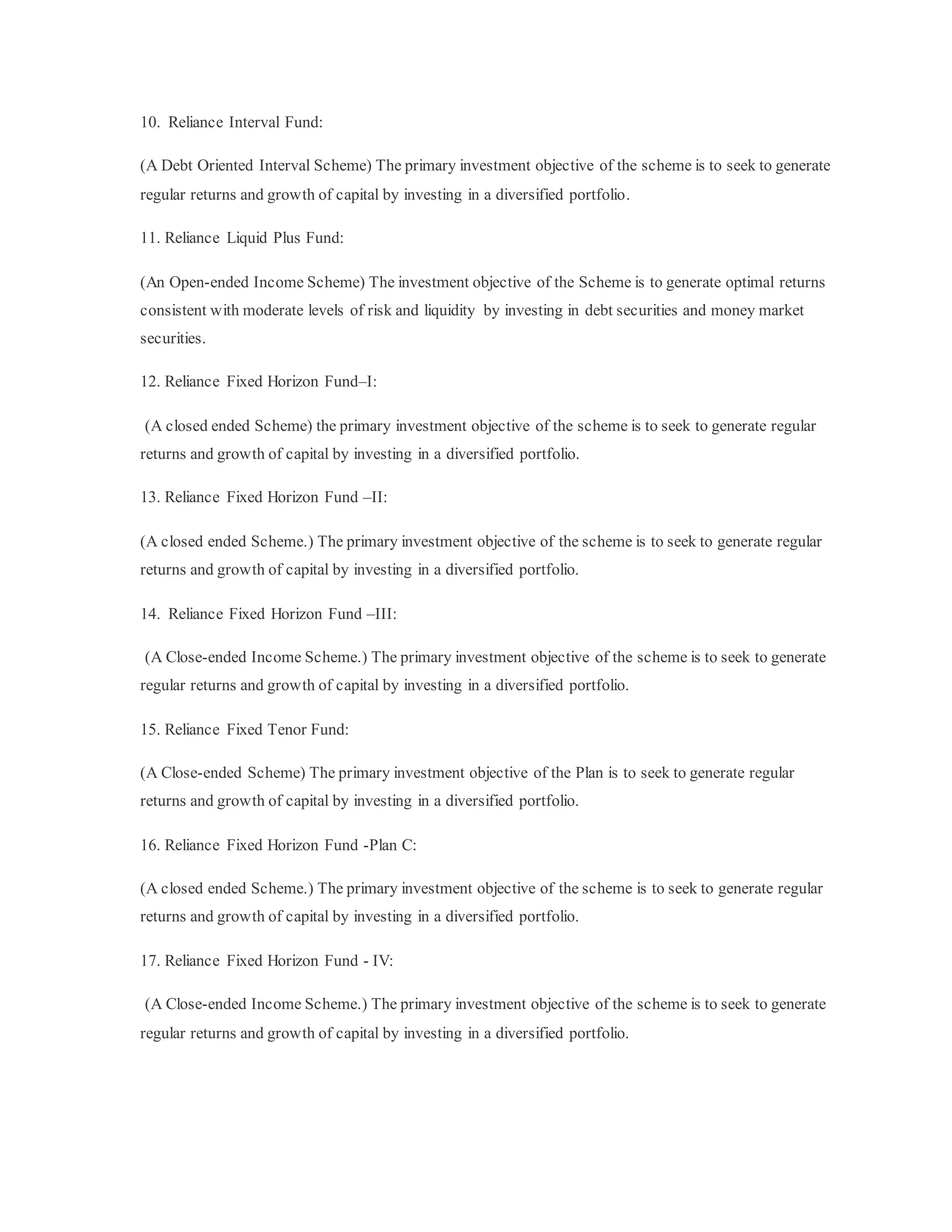 10. Reliance Interval Fund:
(A Debt Oriented Interval Scheme) The primary investment objective of the scheme is to seek to generate
regular returns and growth of capital by investing in a diversified portfolio.
11. Reliance Liquid Plus Fund:
(An Open-ended Income Scheme) The investment objective of the Scheme is to generate optimal returns
consistent with moderate levels of risk and liquidity by investing in debt securities and money market
securities.
12. Reliance Fixed Horizon Fund–I:
(A closed ended Scheme) the primary investment objective of the scheme is to seek to generate regular
returns and growth of capital by investing in a diversified portfolio.
13. Reliance Fixed Horizon Fund –II:
(A closed ended Scheme.) The primary investment objective of the scheme is to seek to generate regular
returns and growth of capital by investing in a diversified portfolio.
14. Reliance Fixed Horizon Fund –III:
(A Close-ended Income Scheme.) The primary investment objective of the scheme is to seek to generate
regular returns and growth of capital by investing in a diversified portfolio.
15. Reliance Fixed Tenor Fund:
(A Close-ended Scheme) The primary investment objective of the Plan is to seek to generate regular
returns and growth of capital by investing in a diversified portfolio.
16. Reliance Fixed Horizon Fund -Plan C:
(A closed ended Scheme.) The primary investment objective of the scheme is to seek to generate regular
returns and growth of capital by investing in a diversified portfolio.
17. Reliance Fixed Horizon Fund - IV:
(A Close-ended Income Scheme.) The primary investment objective of the scheme is to seek to generate
regular returns and growth of capital by investing in a diversified portfolio.
 
