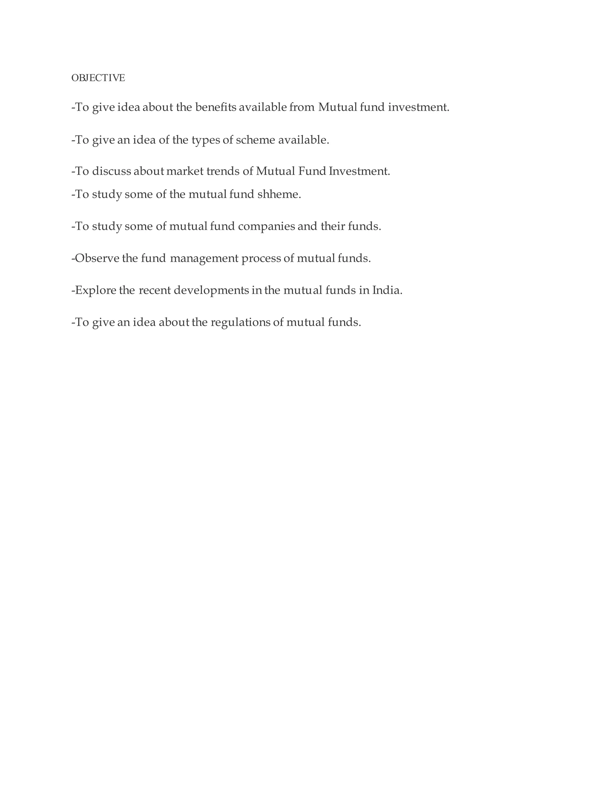 OBJECTIVE
-To give idea about the benefits available from Mutual fund investment.
-To give an idea of the types of scheme available.
-To discuss about market trends of Mutual Fund Investment.
-To study some of the mutual fund shheme.
-To study some of mutual fund companies and their funds.
-Observe the fund management process of mutual funds.
-Explore the recent developments in the mutual funds in India.
-To give an idea about the regulations of mutual funds.
 