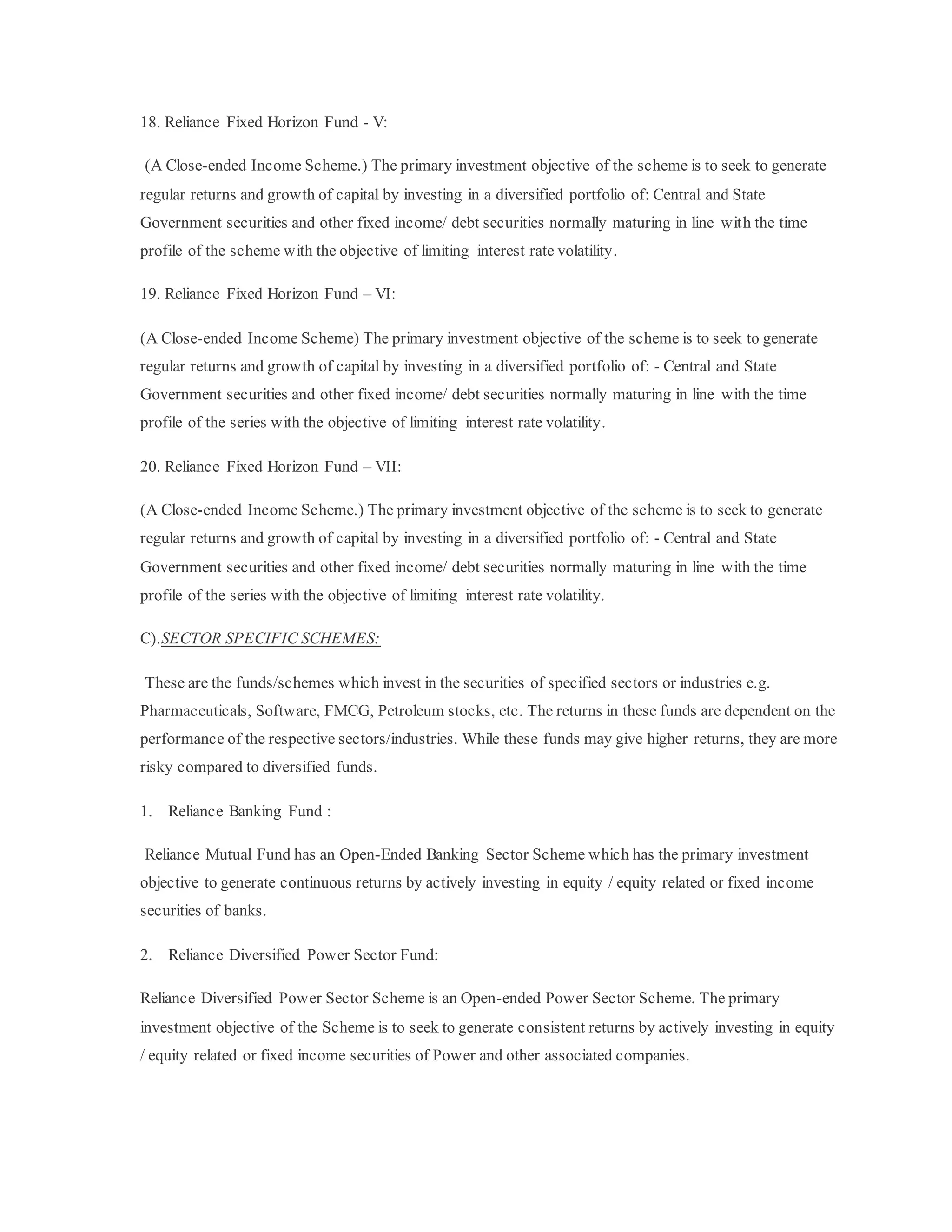 18. Reliance Fixed Horizon Fund - V:
(A Close-ended Income Scheme.) The primary investment objective of the scheme is to seek to generate
regular returns and growth of capital by investing in a diversified portfolio of: Central and State
Government securities and other fixed income/ debt securities normally maturing in line with the time
profile of the scheme with the objective of limiting interest rate volatility.
19. Reliance Fixed Horizon Fund – VI:
(A Close-ended Income Scheme) The primary investment objective of the scheme is to seek to generate
regular returns and growth of capital by investing in a diversified portfolio of: - Central and State
Government securities and other fixed income/ debt securities normally maturing in line with the time
profile of the series with the objective of limiting interest rate volatility.
20. Reliance Fixed Horizon Fund – VII:
(A Close-ended Income Scheme.) The primary investment objective of the scheme is to seek to generate
regular returns and growth of capital by investing in a diversified portfolio of: - Central and State
Government securities and other fixed income/ debt securities normally maturing in line with the time
profile of the series with the objective of limiting interest rate volatility.
C).SECTOR SPECIFIC SCHEMES:
These are the funds/schemes which invest in the securities of specified sectors or industries e.g.
Pharmaceuticals, Software, FMCG, Petroleum stocks, etc. The returns in these funds are dependent on the
performance of the respective sectors/industries. While these funds may give higher returns, they are more
risky compared to diversified funds.
1. Reliance Banking Fund :
Reliance Mutual Fund has an Open-Ended Banking Sector Scheme which has the primary investment
objective to generate continuous returns by actively investing in equity / equity related or fixed income
securities of banks.
2. Reliance Diversified Power Sector Fund:
Reliance Diversified Power Sector Scheme is an Open-ended Power Sector Scheme. The primary
investment objective of the Scheme is to seek to generate consistent returns by actively investing in equity
/ equity related or fixed income securities of Power and other associated companies.
 
