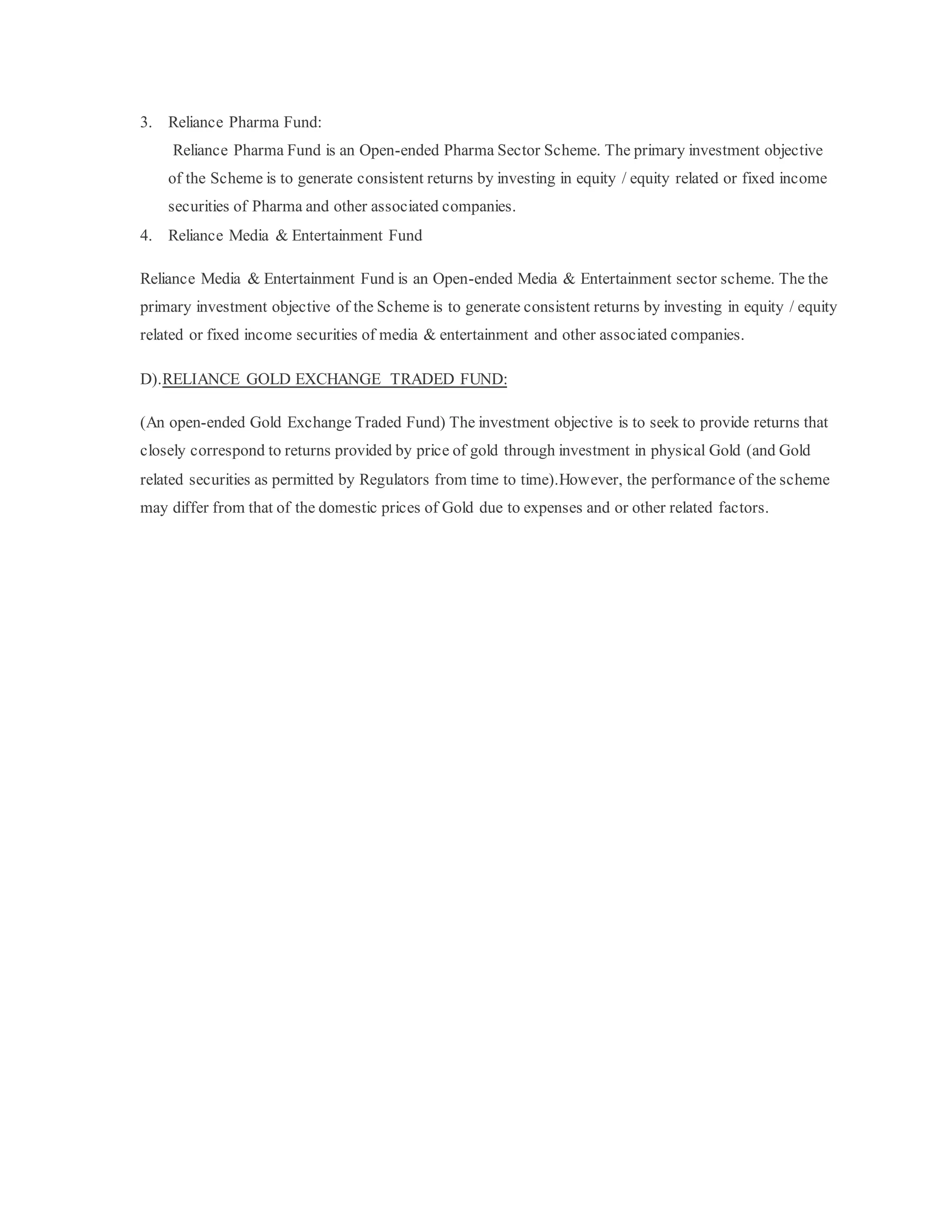 3. Reliance Pharma Fund:
Reliance Pharma Fund is an Open-ended Pharma Sector Scheme. The primary investment objective
of the Scheme is to generate consistent returns by investing in equity / equity related or fixed income
securities of Pharma and other associated companies.
4. Reliance Media & Entertainment Fund
Reliance Media & Entertainment Fund is an Open-ended Media & Entertainment sector scheme. The the
primary investment objective of the Scheme is to generate consistent returns by investing in equity / equity
related or fixed income securities of media & entertainment and other associated companies.
D).RELIANCE GOLD EXCHANGE TRADED FUND:
(An open-ended Gold Exchange Traded Fund) The investment objective is to seek to provide returns that
closely correspond to returns provided by price of gold through investment in physical Gold (and Gold
related securities as permitted by Regulators from time to time).However, the performance of the scheme
may differ from that of the domestic prices of Gold due to expenses and or other related factors.
 