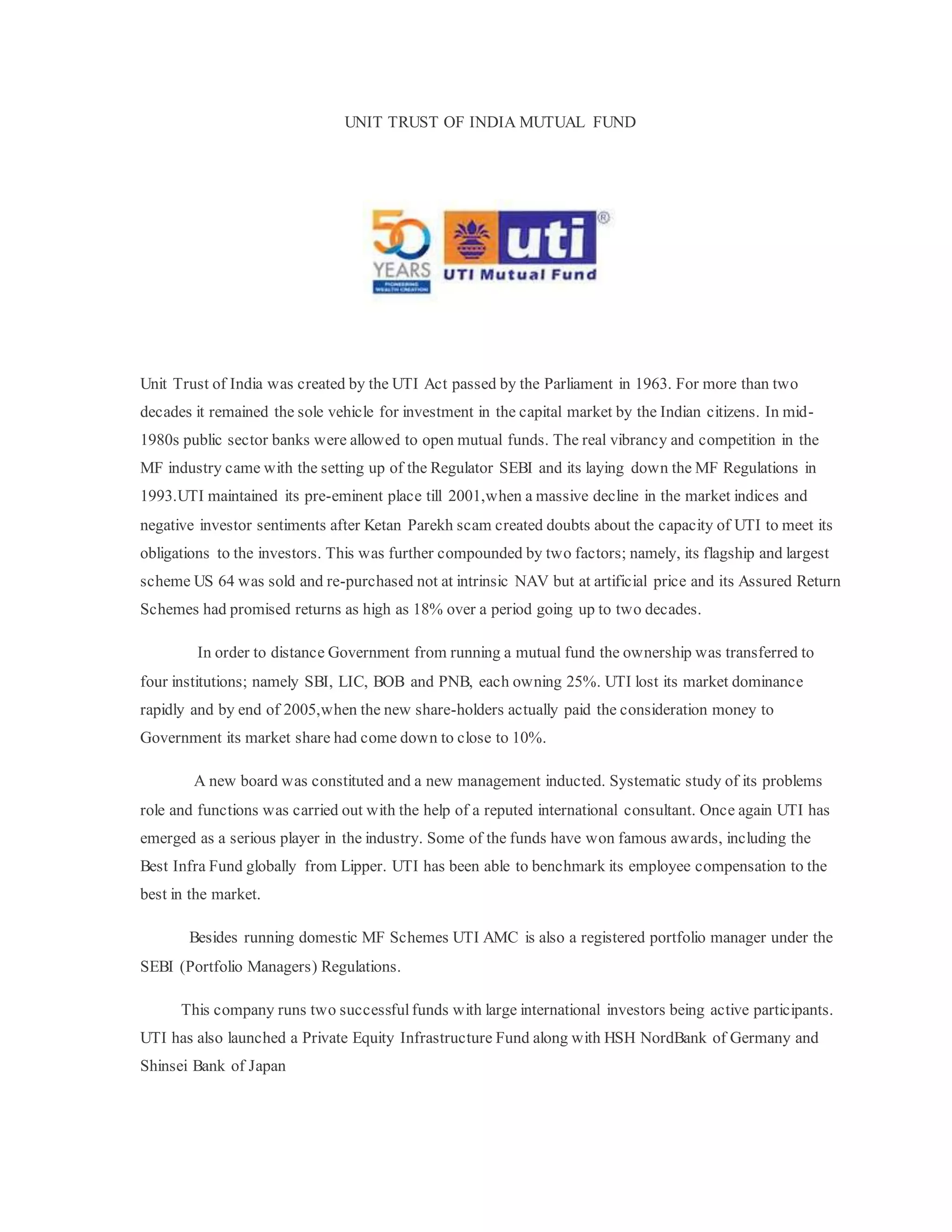 UNIT TRUST OF INDIA MUTUAL FUND
Unit Trust of India was created by the UTI Act passed by the Parliament in 1963. For more than two
decades it remained the sole vehicle for investment in the capital market by the Indian citizens. In mid-
1980s public sector banks were allowed to open mutual funds. The real vibrancy and competition in the
MF industry came with the setting up of the Regulator SEBI and its laying down the MF Regulations in
1993.UTI maintained its pre-eminent place till 2001,when a massive decline in the market indices and
negative investor sentiments after Ketan Parekh scam created doubts about the capacity of UTI to meet its
obligations to the investors. This was further compounded by two factors; namely, its flagship and largest
scheme US 64 was sold and re-purchased not at intrinsic NAV but at artificial price and its Assured Return
Schemes had promised returns as high as 18% over a period going up to two decades.
In order to distance Government from running a mutual fund the ownership was transferred to
four institutions; namely SBI, LIC, BOB and PNB, each owning 25%. UTI lost its market dominance
rapidly and by end of 2005,when the new share-holders actually paid the consideration money to
Government its market share had come down to close to 10%.
A new board was constituted and a new management inducted. Systematic study of its problems
role and functions was carried out with the help of a reputed international consultant. Once again UTI has
emerged as a serious player in the industry. Some of the funds have won famous awards, including the
Best Infra Fund globally from Lipper. UTI has been able to benchmark its employee compensation to the
best in the market.
Besides running domestic MF Schemes UTI AMC is also a registered portfolio manager under the
SEBI (Portfolio Managers) Regulations.
This company runs two successfulfunds with large international investors being active participants.
UTI has also launched a Private Equity Infrastructure Fund along with HSH NordBank of Germany and
Shinsei Bank of Japan
 