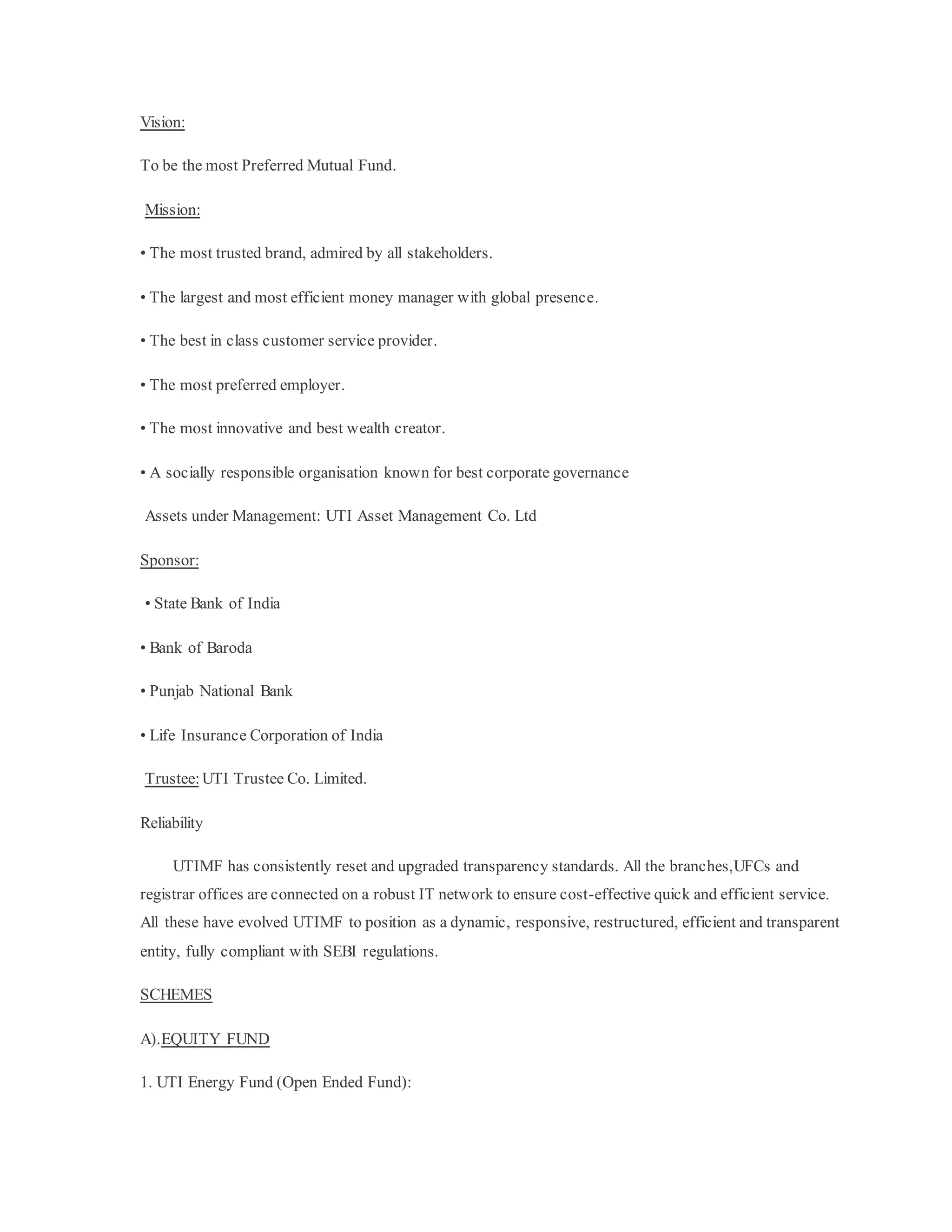 Vision:
To be the most Preferred Mutual Fund.
Mission:
• The most trusted brand, admired by all stakeholders.
• The largest and most efficient money manager with global presence.
• The best in class customer service provider.
• The most preferred employer.
• The most innovative and best wealth creator.
• A socially responsible organisation known for best corporate governance
Assets under Management: UTI Asset Management Co. Ltd
Sponsor:
• State Bank of India
• Bank of Baroda
• Punjab National Bank
• Life Insurance Corporation of India
Trustee: UTI Trustee Co. Limited.
Reliability
UTIMF has consistently reset and upgraded transparency standards. All the branches,UFCs and
registrar offices are connected on a robust IT network to ensure cost-effective quick and efficient service.
All these have evolved UTIMF to position as a dynamic, responsive, restructured, efficient and transparent
entity, fully compliant with SEBI regulations.
SCHEMES
A).EQUITY FUND
1. UTI Energy Fund (Open Ended Fund):
 