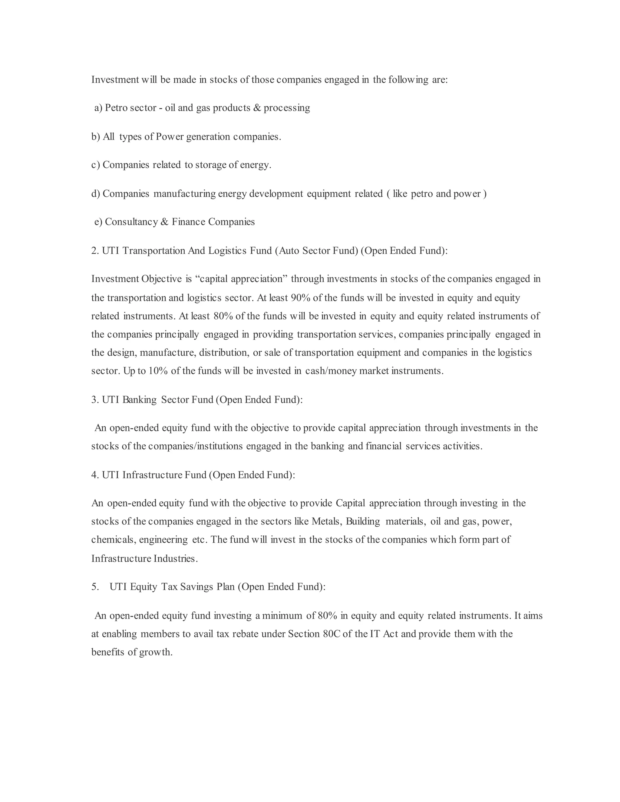 Investment will be made in stocks of those companies engaged in the following are:
a) Petro sector - oil and gas products & processing
b) All types of Power generation companies.
c) Companies related to storage of energy.
d) Companies manufacturing energy development equipment related ( like petro and power )
e) Consultancy & Finance Companies
2. UTI Transportation And Logistics Fund (Auto Sector Fund) (Open Ended Fund):
Investment Objective is “capital appreciation” through investments in stocks of the companies engaged in
the transportation and logistics sector. At least 90% of the funds will be invested in equity and equity
related instruments. At least 80% of the funds will be invested in equity and equity related instruments of
the companies principally engaged in providing transportation services, companies principally engaged in
the design, manufacture, distribution, or sale of transportation equipment and companies in the logistics
sector. Up to 10% of the funds will be invested in cash/money market instruments.
3. UTI Banking Sector Fund (Open Ended Fund):
An open-ended equity fund with the objective to provide capital appreciation through investments in the
stocks of the companies/institutions engaged in the banking and financial services activities.
4. UTI Infrastructure Fund (Open Ended Fund):
An open-ended equity fund with the objective to provide Capital appreciation through investing in the
stocks of the companies engaged in the sectors like Metals, Building materials, oil and gas, power,
chemicals, engineering etc. The fund will invest in the stocks of the companies which form part of
Infrastructure Industries.
5. UTI Equity Tax Savings Plan (Open Ended Fund):
An open-ended equity fund investing a minimum of 80% in equity and equity related instruments. It aims
at enabling members to avail tax rebate under Section 80C of the IT Act and provide them with the
benefits of growth.
 