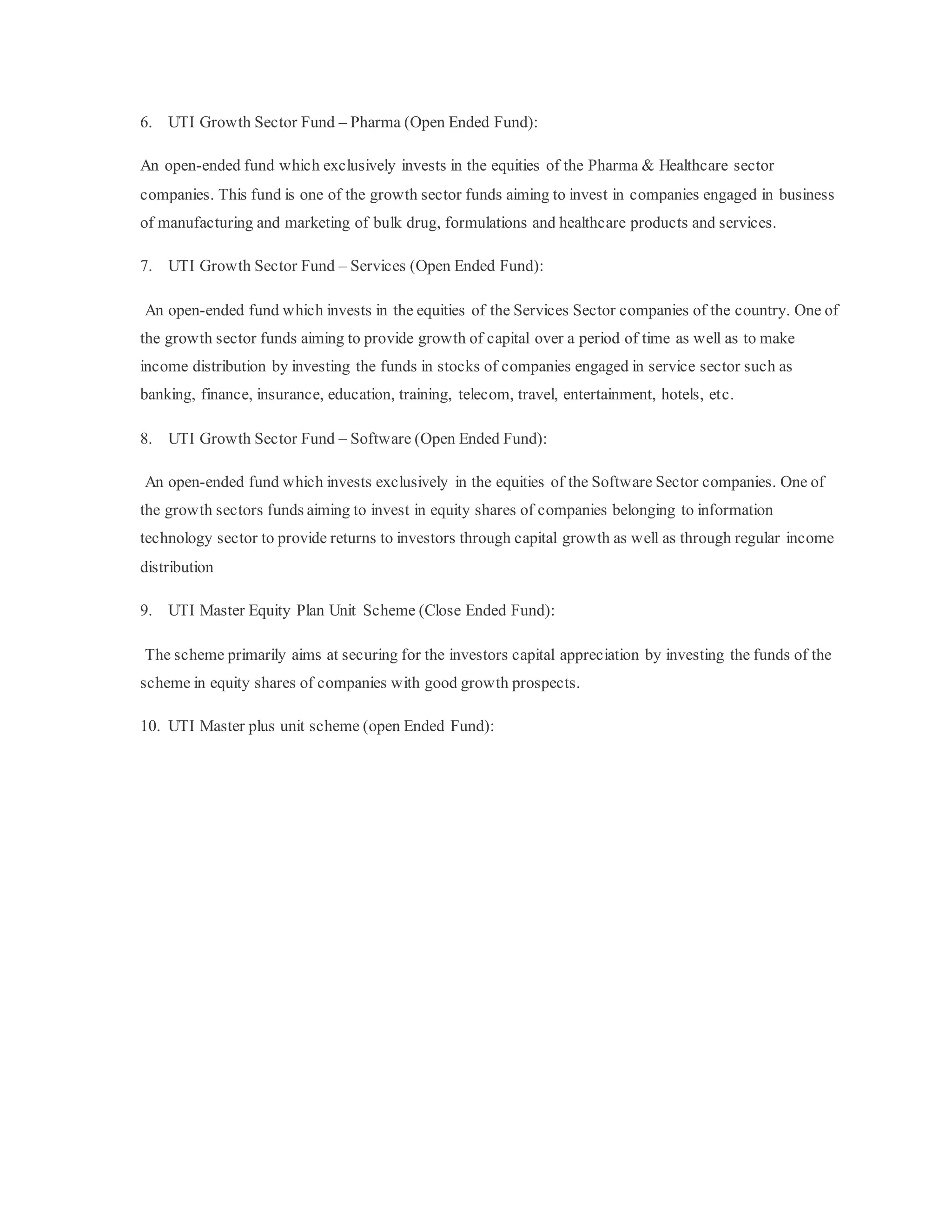 6. UTI Growth Sector Fund – Pharma (Open Ended Fund):
An open-ended fund which exclusively invests in the equities of the Pharma & Healthcare sector
companies. This fund is one of the growth sector funds aiming to invest in companies engaged in business
of manufacturing and marketing of bulk drug, formulations and healthcare products and services.
7. UTI Growth Sector Fund – Services (Open Ended Fund):
An open-ended fund which invests in the equities of the Services Sector companies of the country. One of
the growth sector funds aiming to provide growth of capital over a period of time as well as to make
income distribution by investing the funds in stocks of companies engaged in service sector such as
banking, finance, insurance, education, training, telecom, travel, entertainment, hotels, etc.
8. UTI Growth Sector Fund – Software (Open Ended Fund):
An open-ended fund which invests exclusively in the equities of the Software Sector companies. One of
the growth sectors funds aiming to invest in equity shares of companies belonging to information
technology sector to provide returns to investors through capital growth as well as through regular income
distribution
9. UTI Master Equity Plan Unit Scheme (Close Ended Fund):
The scheme primarily aims at securing for the investors capital appreciation by investing the funds of the
scheme in equity shares of companies with good growth prospects.
10. UTI Master plus unit scheme (open Ended Fund):
 