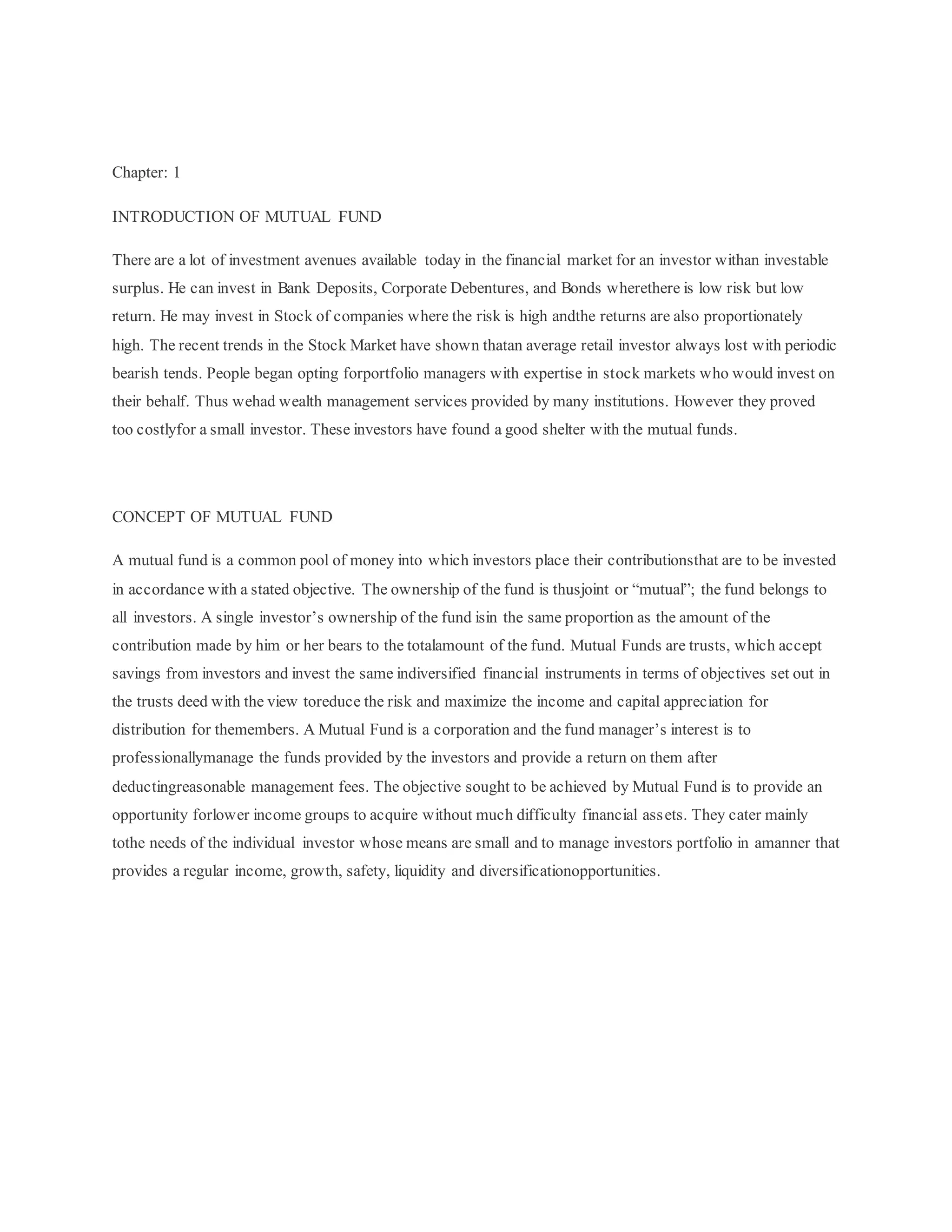 Chapter: 1
INTRODUCTION OF MUTUAL FUND
There are a lot of investment avenues available today in the financial market for an investor withan investable
surplus. He can invest in Bank Deposits, Corporate Debentures, and Bonds wherethere is low risk but low
return. He may invest in Stock of companies where the risk is high andthe returns are also proportionately
high. The recent trends in the Stock Market have shown thatan average retail investor always lost with periodic
bearish tends. People began opting forportfolio managers with expertise in stock markets who would invest on
their behalf. Thus wehad wealth management services provided by many institutions. However they proved
too costlyfor a small investor. These investors have found a good shelter with the mutual funds.
CONCEPT OF MUTUAL FUND
A mutual fund is a common pool of money into which investors place their contributionsthat are to be invested
in accordance with a stated objective. The ownership of the fund is thusjoint or “mutual”; the fund belongs to
all investors. A single investor’s ownership of the fund isin the same proportion as the amount of the
contribution made by him or her bears to the totalamount of the fund. Mutual Funds are trusts, which accept
savings from investors and invest the same indiversified financial instruments in terms of objectives set out in
the trusts deed with the view toreduce the risk and maximize the income and capital appreciation for
distribution for themembers. A Mutual Fund is a corporation and the fund manager’s interest is to
professionallymanage the funds provided by the investors and provide a return on them after
deductingreasonable management fees. The objective sought to be achieved by Mutual Fund is to provide an
opportunity forlower income groups to acquire without much difficulty financial assets. They cater mainly
tothe needs of the individual investor whose means are small and to manage investors portfolio in amanner that
provides a regular income, growth, safety, liquidity and diversificationopportunities.
 