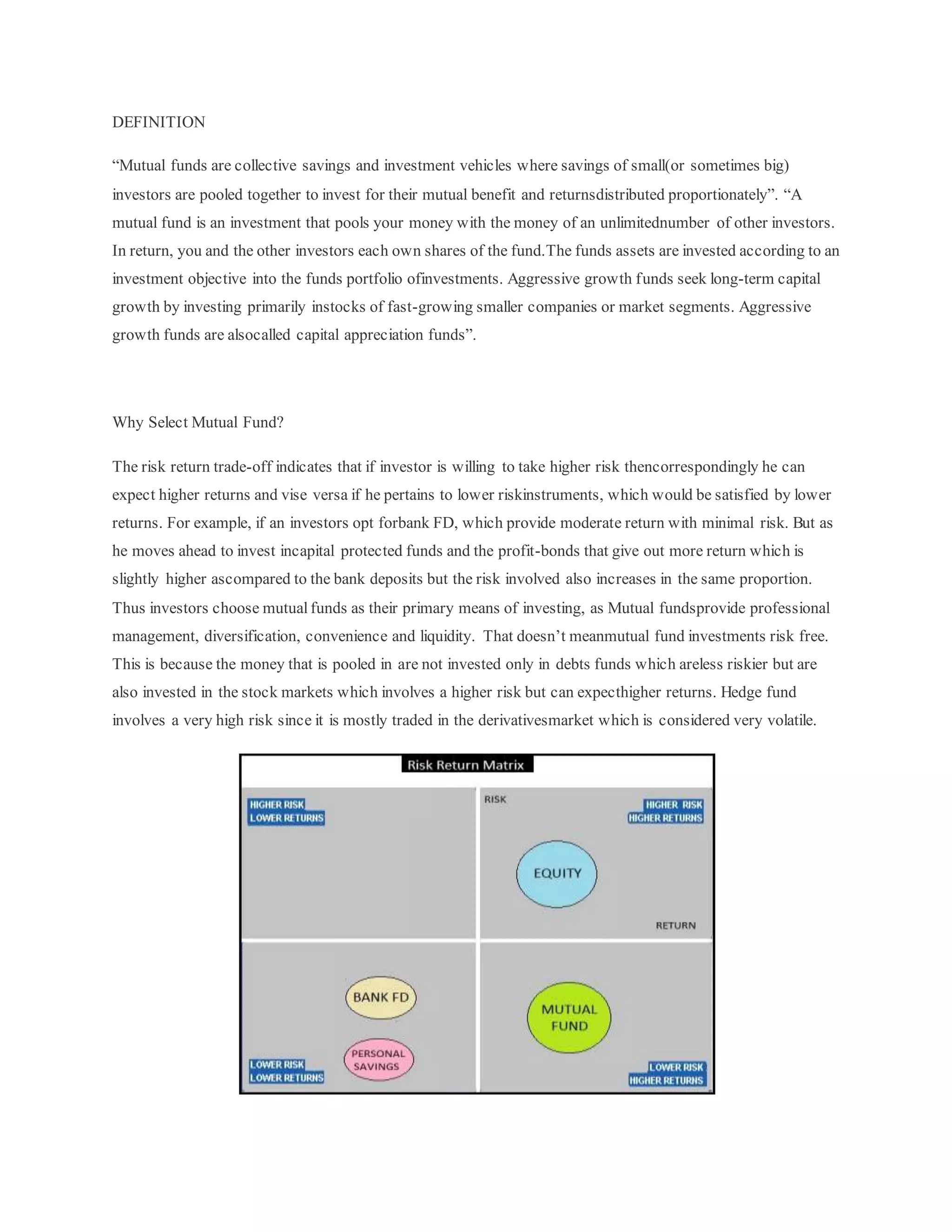 DEFINITION
“Mutual funds are collective savings and investment vehicles where savings of small(or sometimes big)
investors are pooled together to invest for their mutual benefit and returnsdistributed proportionately”. “A
mutual fund is an investment that pools your money with the money of an unlimitednumber of other investors.
In return, you and the other investors each own shares of the fund.The funds assets are invested according to an
investment objective into the funds portfolio ofinvestments. Aggressive growth funds seek long-term capital
growth by investing primarily instocks of fast-growing smaller companies or market segments. Aggressive
growth funds are alsocalled capital appreciation funds”.
Why Select Mutual Fund?
The risk return trade-off indicates that if investor is willing to take higher risk thencorrespondingly he can
expect higher returns and vise versa if he pertains to lower riskinstruments, which would be satisfied by lower
returns. For example, if an investors opt forbank FD, which provide moderate return with minimal risk. But as
he moves ahead to invest incapital protected funds and the profit-bonds that give out more return which is
slightly higher ascompared to the bank deposits but the risk involved also increases in the same proportion.
Thus investors choose mutual funds as their primary means of investing, as Mutual fundsprovide professional
management, diversification, convenience and liquidity. That doesn’t meanmutual fund investments risk free.
This is because the money that is pooled in are not invested only in debts funds which areless riskier but are
also invested in the stock markets which involves a higher risk but can expecthigher returns. Hedge fund
involves a very high risk since it is mostly traded in the derivativesmarket which is considered very volatile.
 