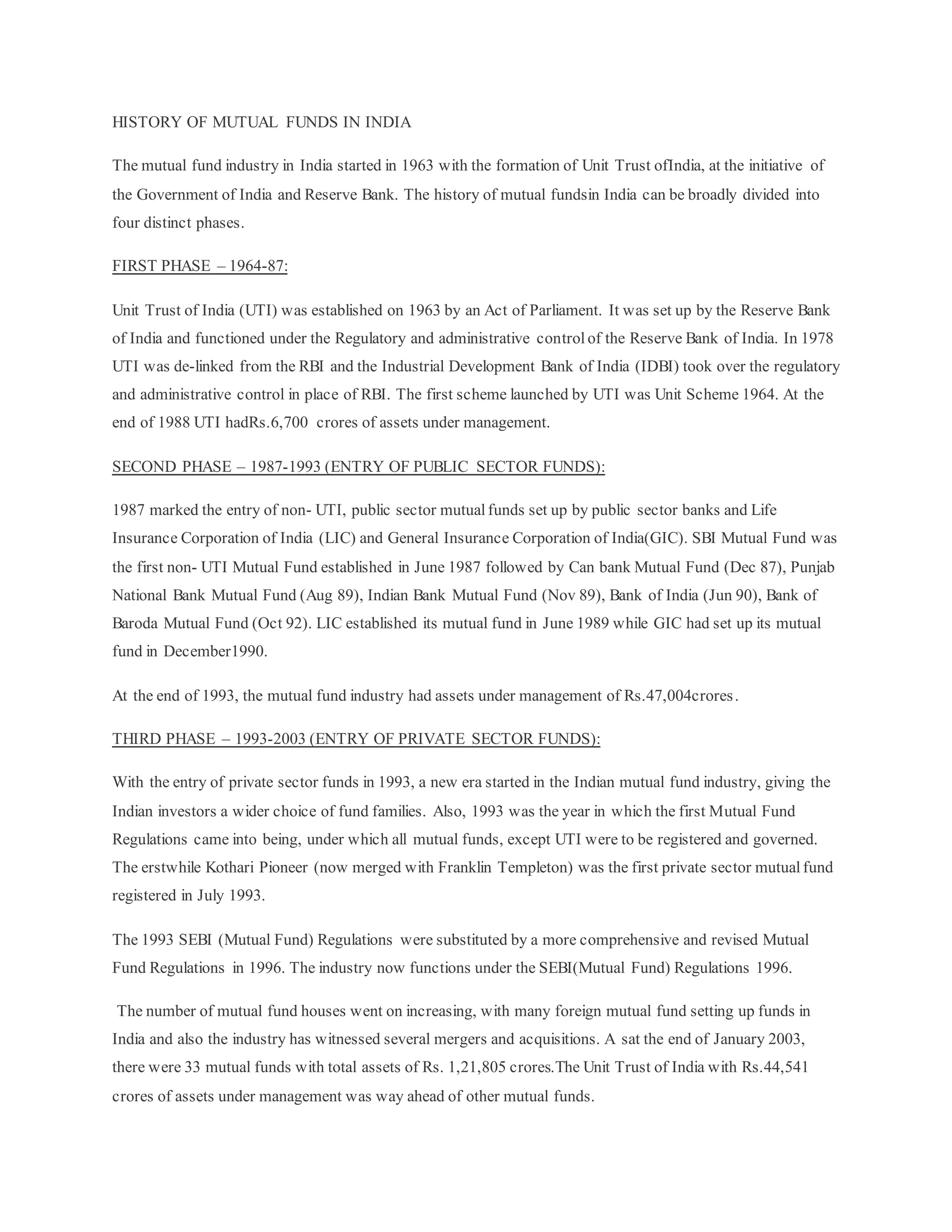 HISTORY OF MUTUAL FUNDS IN INDIA
The mutual fund industry in India started in 1963 with the formation of Unit Trust ofIndia, at the initiative of
the Government of India and Reserve Bank. The history of mutual fundsin India can be broadly divided into
four distinct phases.
FIRST PHASE – 1964-87:
Unit Trust of India (UTI) was established on 1963 by an Act of Parliament. It was set up by the Reserve Bank
of India and functioned under the Regulatory and administrative controlof the Reserve Bank of India. In 1978
UTI was de-linked from the RBI and the Industrial Development Bank of India (IDBI) took over the regulatory
and administrative control in place of RBI. The first scheme launched by UTI was Unit Scheme 1964. At the
end of 1988 UTI hadRs.6,700 crores of assets under management.
SECOND PHASE – 1987-1993 (ENTRY OF PUBLIC SECTOR FUNDS):
1987 marked the entry of non- UTI, public sector mutualfunds set up by public sector banks and Life
Insurance Corporation of India (LIC) and General Insurance Corporation of India(GIC). SBI Mutual Fund was
the first non- UTI Mutual Fund established in June 1987 followed by Can bank Mutual Fund (Dec 87), Punjab
National Bank Mutual Fund (Aug 89), Indian Bank Mutual Fund (Nov 89), Bank of India (Jun 90), Bank of
Baroda Mutual Fund (Oct 92). LIC established its mutual fund in June 1989 while GIC had set up its mutual
fund in December1990.
At the end of 1993, the mutual fund industry had assets under management of Rs.47,004crores.
THIRD PHASE – 1993-2003 (ENTRY OF PRIVATE SECTOR FUNDS):
With the entry of private sector funds in 1993, a new era started in the Indian mutual fund industry, giving the
Indian investors a wider choice of fund families. Also, 1993 was the year in which the first Mutual Fund
Regulations came into being, under which all mutual funds, except UTI were to be registered and governed.
The erstwhile Kothari Pioneer (now merged with Franklin Templeton) was the first private sector mutualfund
registered in July 1993.
The 1993 SEBI (Mutual Fund) Regulations were substituted by a more comprehensive and revised Mutual
Fund Regulations in 1996. The industry now functions under the SEBI(Mutual Fund) Regulations 1996.
The number of mutual fund houses went on increasing, with many foreign mutual fund setting up funds in
India and also the industry has witnessed several mergers and acquisitions. A sat the end of January 2003,
there were 33 mutual funds with total assets of Rs. 1,21,805 crores.The Unit Trust of India with Rs.44,541
crores of assets under management was way ahead of other mutual funds.
 