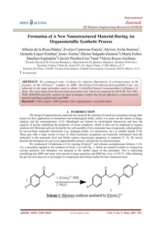 International
OPEN ACCESS Journal
Of Modern Engineering Research (IJMER)
| IJMER | ISSN: 2249–6645 www.ijmer.com | Vol. 7 | Iss. 5 | May. 2017 | 59 |
Formation of A New Nanostructured Material During An
Organometallic Synthetic Process
Alberta de la Rosa-Ibáñez1
,Evelyn Contreras-García1
,Alcives Avila-Sorrosa1
,
Gerardo López-Esteban1
,Jesús Arenas2
,Héctor Salgado-Zamora1
†,María Esther
Sánchez-Espíndola1
†,Javier Peralta-Cruz1
†and *Alicia Reyes-Arellano
1
Escuela Nacional De Ciencias Biológicas, Departamento De Química Orgánica .Instituto Politécnico
Nacional. Carpio Y Plan De Ayala S/N. Col. Santo Tomás, 11340, México, D. F.
2
Instituto De Física, UNAM. Circuito Universitario, Ciudad Universitaria, Coyoacán, 04510, México, D. F
† In memorian
I. INTRODUCTION
The design of supramolecular materials has attracted the attention of numerous researchers among other
factors by their applications in biomedical and technological fields, suffice it to point out the release of drugs,
catalysis and the nanomateriales. [1-5]. Metallogels are formed by metal-ligand interactions and have the
capacity of greatly amplifying the properties of metal complexes, which in turn can be employed in organic
synthesis [6]. Molecular gels are formed by the self-assembly of low-molecular mass compounds, called gelators,
by non-covalent molecular interactions (e.g. hydrogen bonds, π-π interactions, etc.) in suitable liquids [7-9].
These gels offer a large variety of ways in which molecular recognition can transcribe information from the
molecular to the nanoscale level and finally express macroscopic properties in materials [7, 8]. We herein
describe the formation of a gel in an organometallic process, and provide its characterization.
We synthesized 1,4-diketones (1) by reacting [Cr(en)2]2+
and α-bromo acetophenones Scheme 1 [10,
11], a procedure applied to the synthesis of dione 2 as well Fig. 1, which we wanted to probe as antiquorum
sensing molecule. Gel formation was detected in the mother liquor of this procedure. This is interesting
considering that DMF and water were present in large quantities and DMF has a b.p. of 159 °C. After obtaining
the gel, the next step was to investigate its components and initiate studies for their characterization.
ABSTRACT: We synthesized some 1,4-diones by reductive dimerization of α-bromocetones in the
presence of the [Cr(en)2]2+
complex in DMF. (S)-4-benzyl-3-(2-chloroacetyl)-oxazolidin-2-one was
subjected to the same procedure used to obtain 1,4-bis[(S)-4-benzyl-2-oxooxazolidin-3-yl]butane-1,4-
dione. The water liquor from this procedure generated a gel, which was analyzed by EM-FAB, TGa, DSC,
TEM, SEM/EDS and EDS. Analyses by these techniques confirm that the gel afforded is a nanostructured
material and that it gelled water and DMF.
Keywords: Cr(II) complex, DMF gelation, Gels, organogelator, oxazolidin dione
 