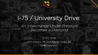 I-75 / University Drive:
An Interchange Under Pressure
Becomes a Diamond
OTEC 2016
John Katers, PE and Pat Wingate, PE
OHM Advisors
 