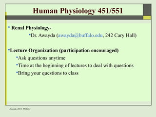 Awayda, 2014- PGY451 
Human Physiology 451/551 
 Renal Physiology- 
Dr. Awayda (awayda@buffalo.edu, 242 Cary Hall) 
Lecture Organization (participation encouraged) 
Ask questions anytime 
Time at the beginning of lectures to deal with questions 
Bring your questions to class 
 