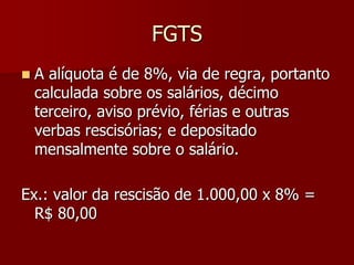 FGTS 
 A alíquota é de 8%, via de regra, portanto 
calculada sobre os salários, décimo 
terceiro, aviso prévio, férias e outras 
verbas rescisórias; e depositado 
mensalmente sobre o salário. 
Ex.: valor da rescisão de 1.000,00 x 8% = 
R$ 80,00 
 