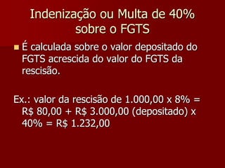 Indenização ou Multa de 40% 
sobre o FGTS 
 É calculada sobre o valor depositado do 
FGTS acrescida do valor do FGTS da 
rescisão. 
Ex.: valor da rescisão de 1.000,00 x 8% = 
R$ 80,00 + R$ 3.000,00 (depositado) x 
40% = R$ 1.232,00 
 