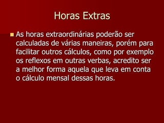 Horas Extras 
 As horas extraordinárias poderão ser 
calculadas de várias maneiras, porém para 
facilitar outros cálculos, como por exemplo 
os reflexos em outras verbas, acredito ser 
a melhor forma aquela que leva em conta 
o cálculo mensal dessas horas. 
 