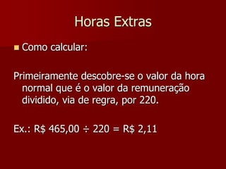 Horas Extras 
 Como calcular: 
Primeiramente descobre-se o valor da hora 
normal que é o valor da remuneração 
dividido, via de regra, por 220. 
Ex.: R$ 465,00 ÷ 220 = R$ 2,11 
 