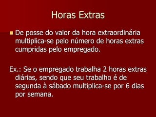 Horas Extras 
 De posse do valor da hora extraordinária 
multiplica-se pelo número de horas extras 
cumpridas pelo empregado. 
Ex.: Se o empregado trabalha 2 horas extras 
diárias, sendo que seu trabalho é de 
segunda à sábado multiplica-se por 6 dias 
por semana. 
 