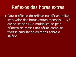 Reflexos das horas extras 
 Para o cálculo do reflexo nas férias utiliza-se 
o valor das horas extras mensais + 1/3 
divide-se por 12 e multiplica-se pelo 
número de meses das férias como se 
tivesse calculando as férias sobre o 
salário. 
 
