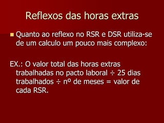 Reflexos das horas extras 
 Quanto ao reflexo no RSR e DSR utiliza-se 
de um calculo um pouco mais complexo: 
EX.: O valor total das horas extras 
trabalhadas no pacto laboral ÷ 25 dias 
trabalhados ÷ nº de meses = valor de 
cada RSR. 
 