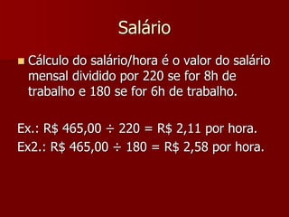 Salário 
 Cálculo do salário/hora é o valor do salário 
mensal dividido por 220 se for 8h de 
trabalho e 180 se for 6h de trabalho. 
Ex.: R$ 465,00 ÷ 220 = R$ 2,11 por hora. 
Ex2.: R$ 465,00 ÷ 180 = R$ 2,58 por hora. 
 