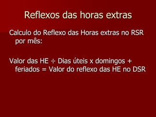 Reflexos das horas extras 
Calculo do Reflexo das Horas extras no RSR 
por mês: 
Valor das HE ÷ Dias úteis x domingos + 
feriados = Valor do reflexo das HE no DSR 
 