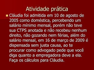 Atividade prática 
 Cláudia foi admitida em 10 de agosto de 
2005 como doméstica, percebendo um 
salário mínimo mensal, porém não teve 
sua CTPS anotada e não recebeu nenhum 
direito, não gozando nem férias, além do 
salário mensal, em 16 de março de 2009 é 
dispensada sem justa causa, ao te 
procurar como advogado pede que você 
diga quanto a empregadora deve a ela. 
Faça os cálculos para Cláudia. 
 