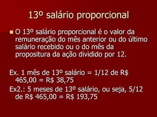 13º salário proporcional 
 O 13º salário proporcional é o valor da 
remuneração do mês anterior ou do último 
salário recebido ou o do mês da 
propositura da ação dividido por 12. 
Ex. 1 mês de 13º salário = 1/12 de R$ 
465,00 = R$ 38,75 
Ex2.: 5 meses de 13º salário, ou seja, 5/12 
de R$ 465,00 = R$ 193,75 
 